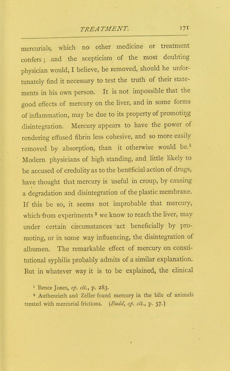 mercurials, which no other medicine or treatment confers; and the scepticism of the most doubting physician would, I believe, be removed,. should he unfor- tunately find it necessary to test the truth of their state- ments in his own person. It is not impossible that the good effects of mercury on the liver, and in some forms of inflammation, may be due to its property of promoting disintegration. Mercury appears to have the power of rendering effused fibrin less cohesive, and so more easily removed by absorption, than it otherwise would be.^ Modern physicians of high standing, and little likely to be accused of credulity as to the beneficial action of drugs, have thought that mercury is useful in croup, by causing a degradation and disintegration of the plastic membrane. If this be so, it seems not improbable that mercury, whiclvfrom experiments we know to reach the liver, may under certain circumstances -act beneficially by pro- moting, or in some way influencing, the disintegration of albumen. The remarkable effect of mercury on consti- tutional syphilis probably admits of a similar explanation. But in whatever way it is to be explained, the clinical ' Bence Jones, op. cit., p. 283. ^ Authenrieth and Zeller found mercury in the bile of animals treated with mercurial frictions. (Budd, op. cit., p. 57.)