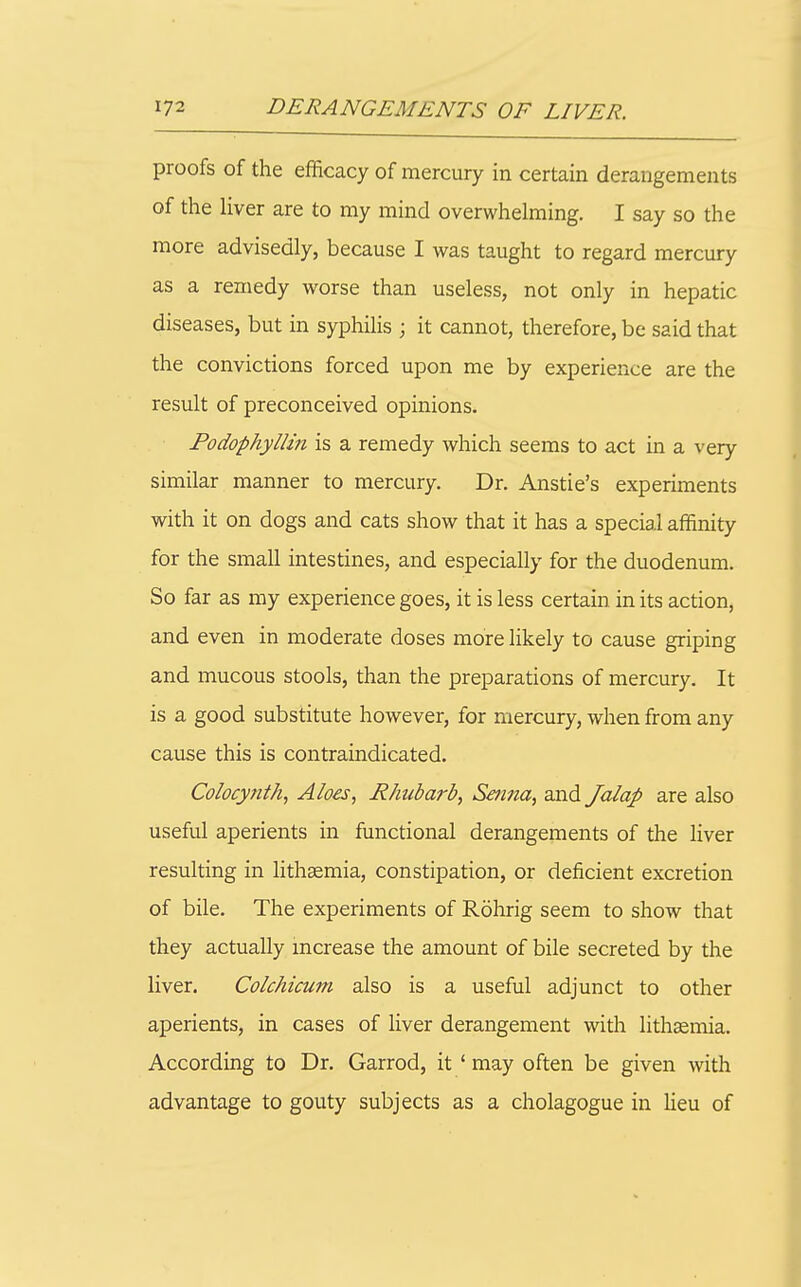 proofs of the efficacy of mercury in certain derangements of the liver are to my mind overwhelming. I say so the more advisedly, because I was taught to regard mercury as a remedy worse than useless, not only in hepatic diseases, but in syphilis ; it cannot, therefore, be said that the convictions forced upon me by experience are the result of preconceived opinions. PodophylHn is a remedy which seems to act in a very similar manner to mercury. Dr. Anstie's experiments with it on dogs and cats show that it has a special affinity for the small intestines, and especially for the duodenum. So far as my experience goes, it is less certain in its action, and even in moderate doses more likely to cause griping and mucous stools, than the preparations of mercury. It is a good substitute however, for mercury, when from any cause this is contraindicated. Colocynth, Aloes, Rhubarb, Senna, and Jalap are also useful aperients in functional derangements of the liver resulting in lithsemia, constipation, or deficient excretion of bile. The experiments of Rohrig seem to show that they actually increase the amount of bile secreted by the liver. Colchicum also is a useful adjunct to other aperients, in cases of liver derangement with lithaemia. According to Dr. Garrod, it ' may often be given Avith advantage to gouty subjects as a cholagogue in Ueu of