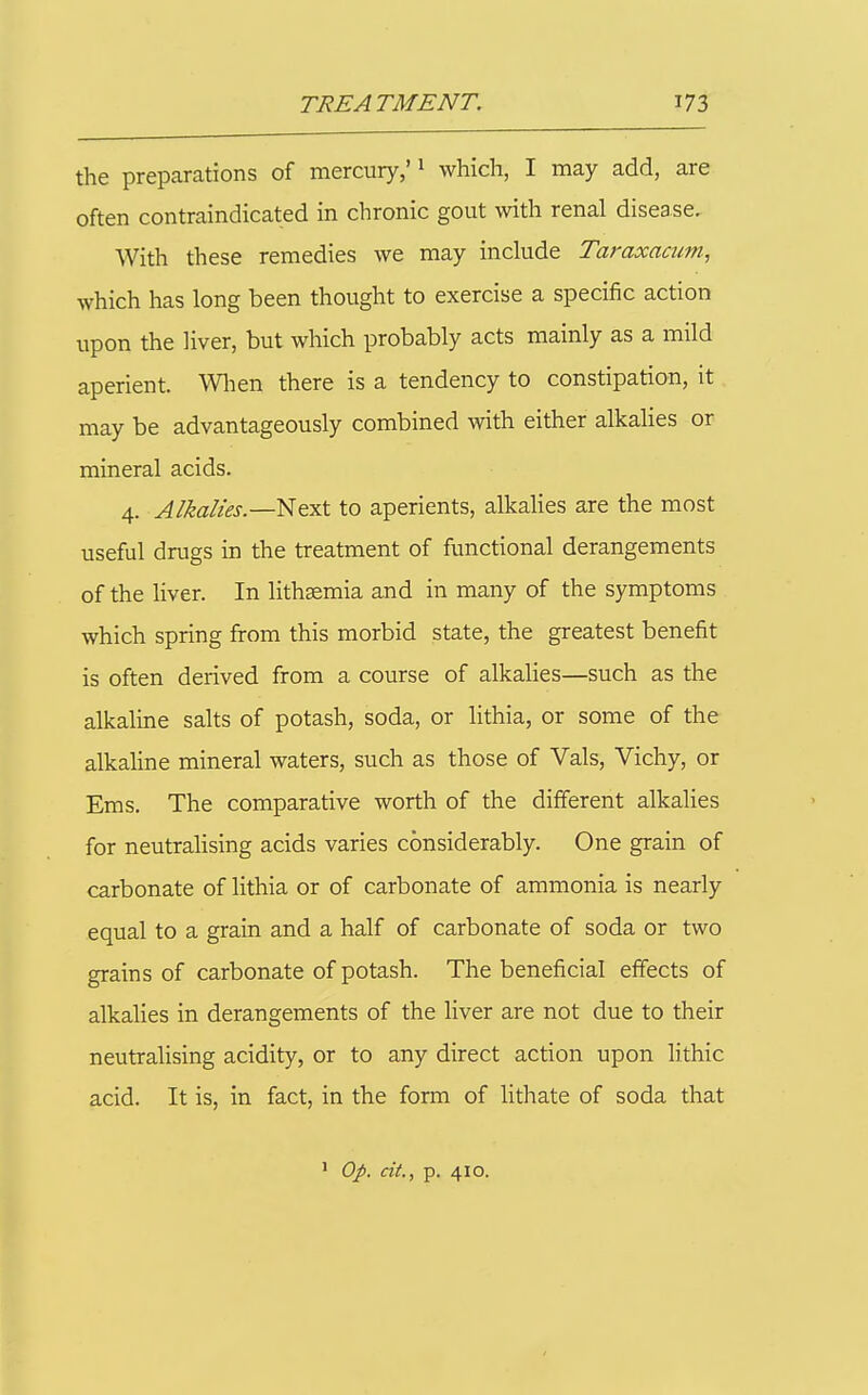 the preparations of mercury,' ^ which, I may add, are often contraindicated in chronic gout with renal disease. With these remedies we may inckide Taraxacum, which has long been thought to exercise a specific action upon the liver, but which probably acts mainly as a mild aperient. Wlien there is a tendency to constipation, it may be advantageously combined with either alkalies or mineral acids. 4. Alkalies.—^fyi\. to aperients, alkalies are the most useful drugs in the treatment of functional derangements of the liver. In lithaemia and in many of the symptoms which spring from this morbid state, the greatest benefit is often derived from a course of alkaUes—such as the alkaline salts of potash, soda, or lithia, or some of the alkahne mineral waters, such as those of Vals, Vichy, or Ems. The comparative worth of the different alkalies for neutralising acids varies considerably. One grain of carbonate of lithia or of carbonate of ammonia is nearly equal to a grain and a half of carbonate of soda or two grains of carbonate of potash. The beneficial effects of alkalies in derangements of the liver are not due to their neutralising acidity, or to any direct action upon lithic acid. It is, in fact, in the form of lithate of soda that ' Op. cit., p. 410.