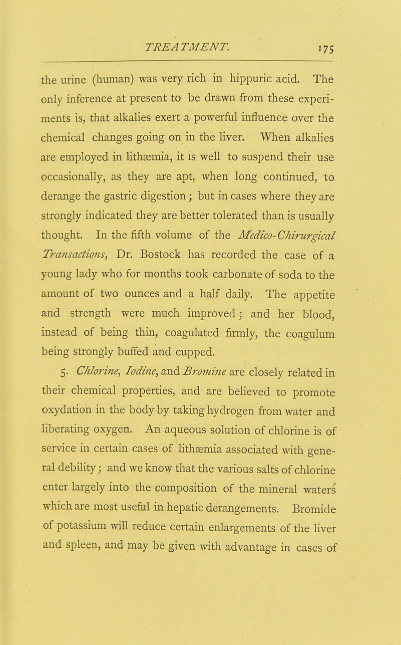 the urine (human) was very rich in hippuric acid. The only inference at present to be drawn from these experi- ments is, that alkahes exert a powerful influence over the chemical changes going on in the liver. When alkalies are employed in lithgemia, it is well to suspend their use occasionally, as they are apt, when long continued, to derange the gastric digestion; but in cases where they are strongly indicated they are better tolerated than is usually thought. In the fifth volume of the Medico-Chirurgical Transactions, Dr. Bostock has recorded the case of a young lady who for months took carbonate of soda to the amount of two ounces and a half daily. The appetite and strength were much improved; and her blood, instead of being thin, coagulated firmly, the coagulum being strongly buffed and cupped. 5. Chlorine, Iodine, and Bromine are closely related in their chemical properties, and are believed to promote oxydation in the body by taking hydrogen from water and liberating oxygen. An aqueous solution of chlorine is of service in certain cases of lithsemia associated with gene- ral debility; and we know that the various salts of chlorine enter largely into the composition of the mineral waters' which are most useful in hepatic derangements. Bromide of potassium will reduce certain enlargements of the liver and spleen, and may be given with advantage in cases of