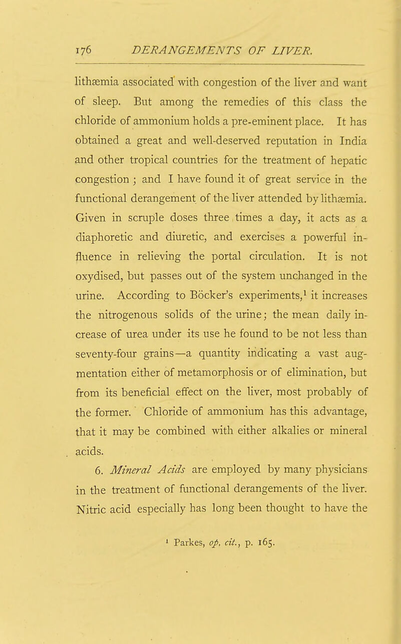 lithaemia associated' with congestion of the liver and want of sleep. But among the remedies of this class the chloride of ammonium holds a pre-eminent place. It has obtained a great and well-deserved reputation in India and other tropical countries for the treatment of hepatic congestion ; and I have found it of great service in the functional derangement of the liver attended by lithaemia. Given in scruple doses three times a day, it acts as a diaphoretic and diuretic, and exercises a powerful in- fluence in relieving the portal circulation. It is not oxydised, but passes out of the system unchanged in the urine. According to Bocker's experiments,^ it increases the nitrogenous solids of the urine; the mean daily in- crease of urea under its use he found to be not less than seventy-four grains—a quantity indicating a vast aug- mentation either of metamorphosis or of elimination, but from its beneficial effect on the liver, most probably of the former. Chloride of ammonium has this advantage, that it may be combined with either alkalies or mineral acids. 6. Mineral Adds are employed by many physicians in the treatment of functional derangements of the liver. Nitric acid especially has long been thought to have the