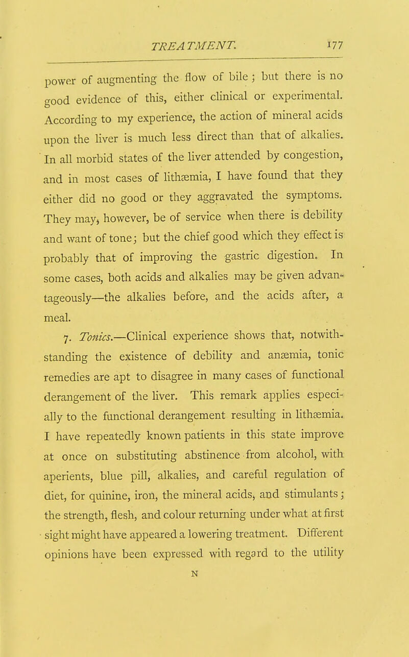 power of augmenting the flow of bile ; but there is no good evidence of this, either dinical or experimental. According to my experience, the action of mineral acids upon the liver is much less direct than that of alkalies. ■ In all morbid states of the liver attended by congestion, and in most cases of litheemia, I have found that they either did no good or they aggravated the symptoms. They may^ however, be of service when there is debility and want of tone; but the chief good which they effect is probably that of improving the gastric digestion. In some cases, both acids and alkalies may be given advan- tageously—the alkalies before, and the acids after, a meal. 7. Tonics.—Clinical experience shows that, notwith- standing the existence of debility and anaemia, tonic remedies are apt to disagree in many cases of functional derangement of the liver. This remark applies especi- ally to the functional derangement resulting in lithasmia. I have repeatedly known patients in this state improve at once on substituting abstinence from alcohol, with aperients, blue pill, alkalies, and careful regulation of diet, for quinine, iron, the mineral acids, and stimulants; the strength, flesh, and colour returning under what at first ■ sight might have appeared a lowering treatment. Different opinions have been expressed with regard to the utility N