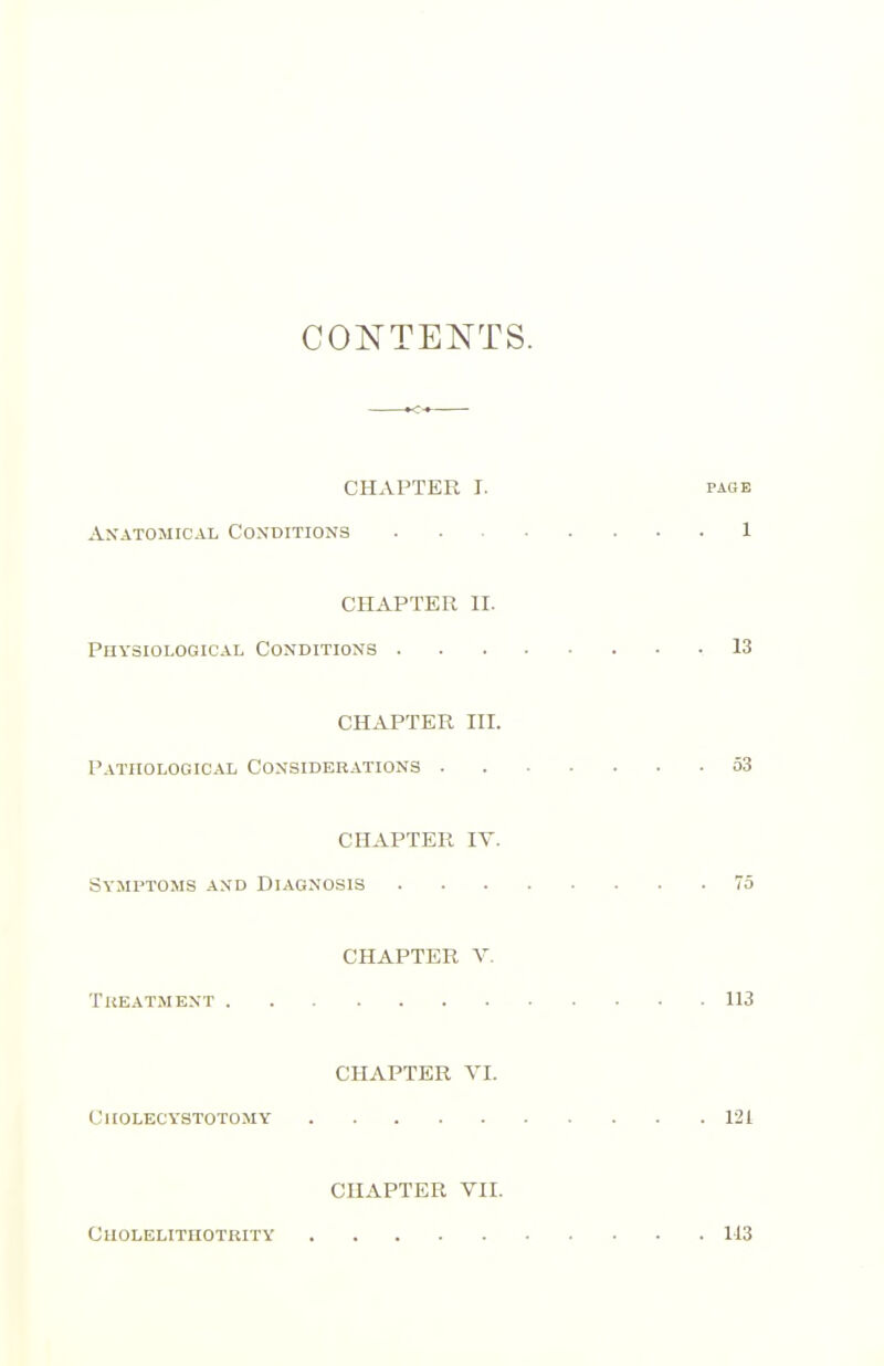 CONTENTS. CHAPTER I. PAGE Anatomical Coxditions 1 CHAPTER II. Physiological Conditions 13 CHAPTER III. Pathological Considerations 53 CHAPTER IV. Symptoms and Diagnosis 75 CHAPTER V. Treatment 113 CHAPTER VI. Ciiolecystotomy 121 CHAPTER VII. CUOLELITHOTRITY 113