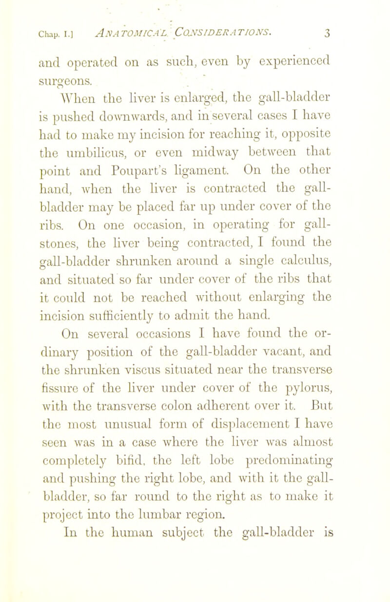 and operated on as such, even by experienced surgeons. When the hver is enlarged, the gall-bladder is pushed doAvnwards, and in several cases I have had to make my incision for reaching it, opposite the umbihcus, or even midway between that point and Poupart's ligament. On the other hand, when the liver is contracted the gall- bladder may be placed far up under cover of the ribs. On one occasion, in operating for gall- stones, the liver being contracted, I found the gall-bladder shrunken around a single calculus, and situated so far under cover of the ribs that it could not be reached without enlarging the incision sufficiently to admit the hand. On several occasions I have found the or- dinary position of the gall-bladder vacant, and the shrunken viscus situated near the transverse fissure of the liver under cover of the pylorus, with the transverse colon adherent over it. But the most unusual form of displacement I have seen was in a case where the liver was almost completely bifid, the left lobe predominating and pushing the right lobe, and with it the gall- bladder, so far round to the right as to make it project into the lumbar region. In the human subject the gall-bladder is