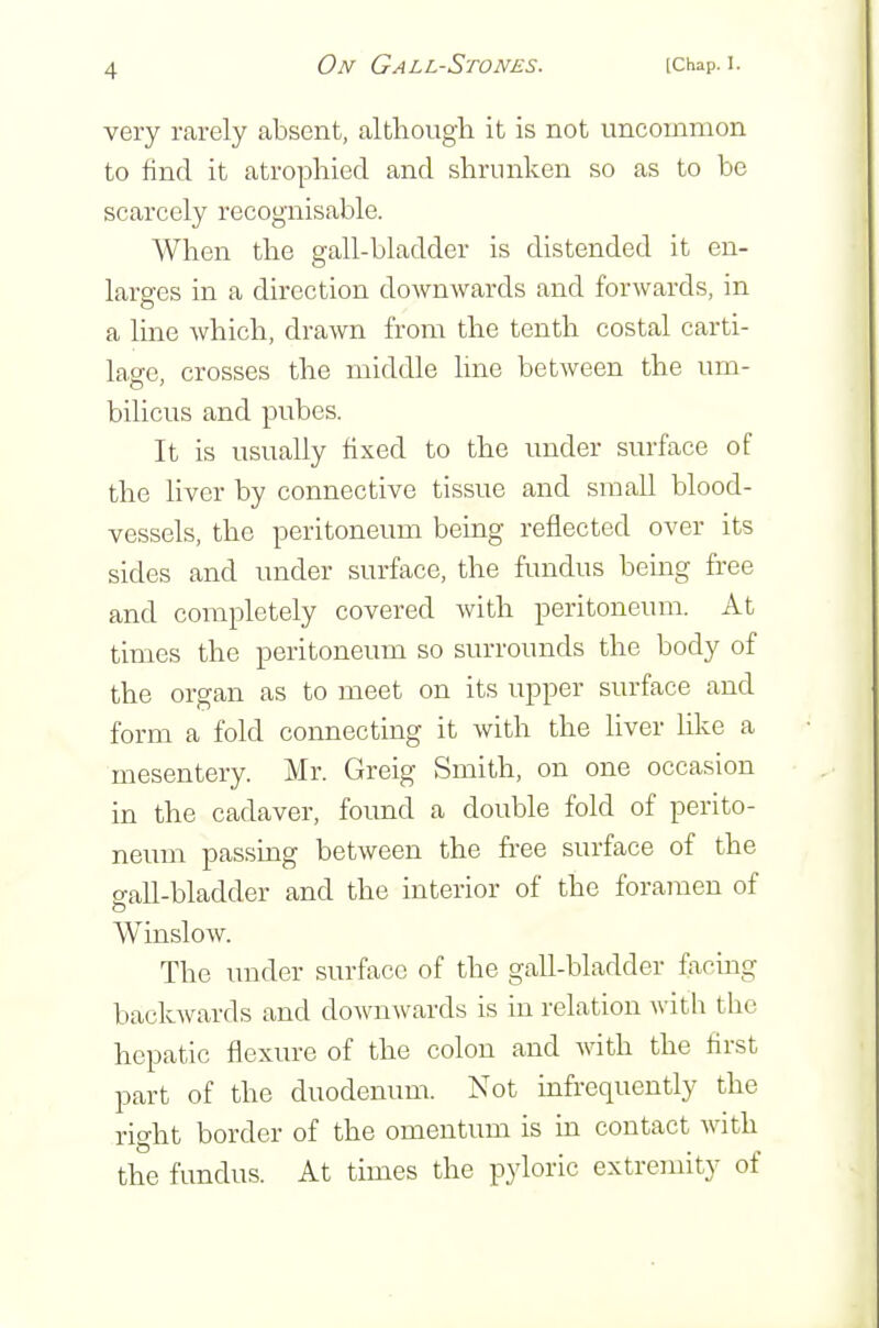 very rarely absent, although it is not uncommon to find it atrophied and shrunken so as to be scarcely recognisable. When the gall-bladder is distended it en- larg-es in a direction doAvnwards and forwards, in a line which, drawn from the tenth costal carti- lage crosses the middle hne between the um- bilicus and pubes. It is usually fixed to the imder surface of the liver by connective tissue and small blood- vessels, the peritoneum being reflected over its sides and under surface, the fundus being free and completely covered with peritoneum. At times the peritoneum so surrounds the body of the organ as to meet on its upper surface and form a fold connecting it with the liver like a mesentery. Mr. Greig Smith, on one occasion in the cadaver, found a double fold of perito- neum passing between the fi-ee surface of the gall-bladder and the interior of the foramen of Winslow. The under surface of the gall-bladder facing baclovards and downwards is in relation with the hepatic flexure of the colon and with the first part of the duodenum. Not mfrequently the right border of the omentum is m contact with the fundus. At times the pyloric extremity of