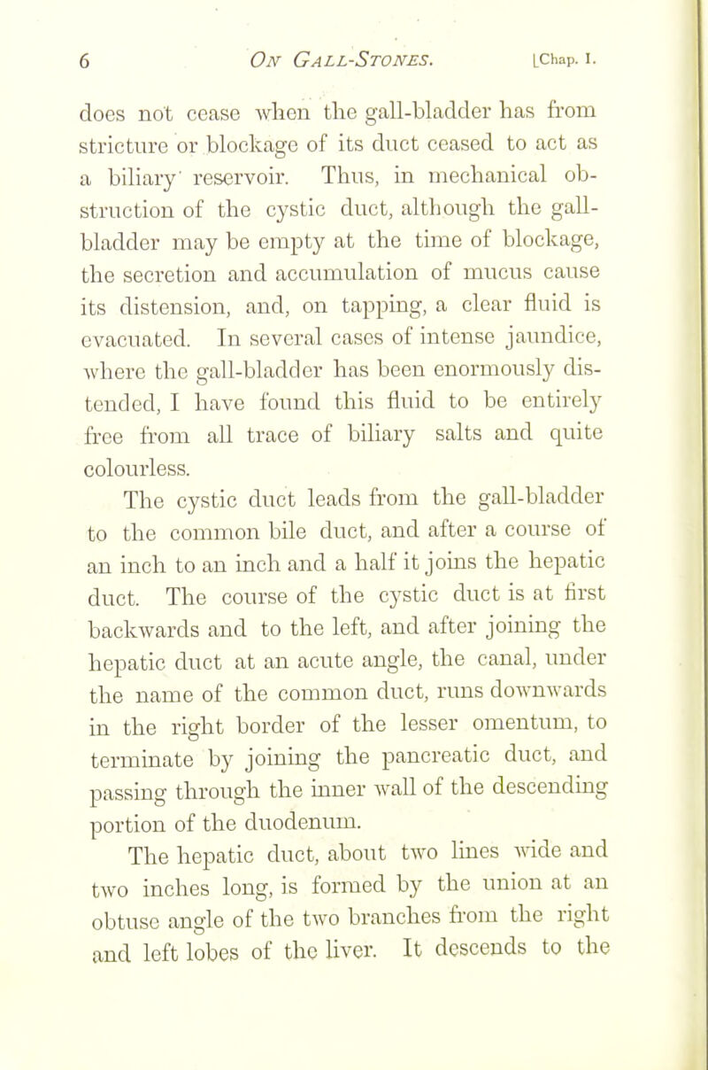 does not cease when the gall-bladder has from stricture or blockage of its duct ceased to act as a biliary' reservoir. Thus, in mechanical ob- struction of the cystic duct, although the gall- bladder may be empty at the time of blockage, the secretion and accumulation of mucus cause its distension, and, on tapping, a clear fluid is evacuated. In several cases of intense jaundice, where the gall-bladder has been enormously dis- tended, I have found this fluid to be entirely free from all trace of biliary salts and quite colourless. The cystic duct leads from the gall-bladder to the common bile duct, and after a course of an inch to an inch and a half it joins the hepatic duct. The course of the cystic duct is at first backwards and to the left, and after joining the hepatic duct at an acute angle, the canal, under the name of the common duct, runs downwards in the right border of the lesser omentum, to terminate by joining the pancreatic duct, and passing through the inner wall of the descending portion of the duodenum. The hepatic duct, about two Imes wide and two inches long, is formed by the union at an obtuse angle of the two branches from the right and left lobes of the liver. It descends to the