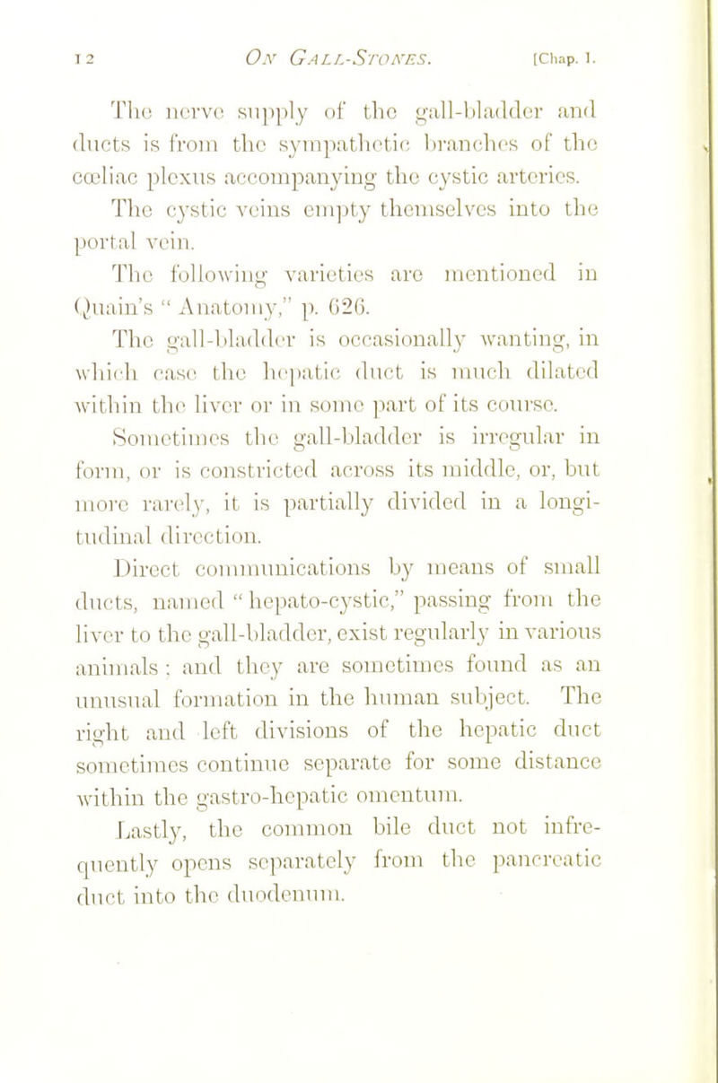 Tlic noi'V(! supply of the gall-1)1 adder and ducts is from the syrnpathetio branches of the coeliac plexus accompanying the cystic arteries. The cystic ^'cins empty themselves into the portal vein. The following varieties are mentioned in (^Hiain's  Anatomy, p. G26. The gall-bla(ld(_'r is occasionally wanting, in which case the hepatic duct is much dilated Avithin the liver or in some part of its cotu'so. Sometimes the gall-bladder is irregular in form, or is constricted across its middle, or, but more rarely, it is partially divided in a longi- tudinal direction. Direct communications by means of small ducts, named  hepato-cystic, passing from the liver to the gall-bladder, exist regularly in various annuals : and they are sometimes found as an unusual formation in the human subject. The right and left divisions of the hepatic duct sometimes continue separate for some distance within the gastro-hepatic omentum. Lastly, the common bile duct not infre- quently opens separately from the pancreatic duct into the duodenum.