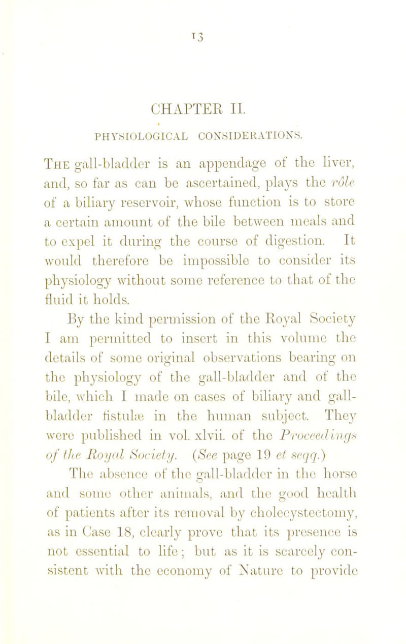 PHYSIOLOGICAL CONSIDERATIONS. The gall-bladder is an appendage of the liver, and, so far as can be ascertained, plays the rule of a biliary reservoir, whose function is to store a certain amount of the bUe between meals and to expel it during the course of digestion. It would therefore be impossible to consider its physiology without some reference to that of the fluid it holds. By the kind permission of the Royal Society I am permitted to insert in this volume the details of some original observations bearing on the physiology of the gall-bladder and of the bile, which I made on cases of biliary and gall- bladder tistuhe in the human subject. They were published in vol. xlvii. of the Prueeedinrj-'^ of the Royal Society. {See page 19 et segq.) The absence of the gall-bladder in the horse and some other animals, and the good health of patients after its removal by cholecystectomy, as in Case 18, clearly prove that its presence is not essential to life; but as it is scarcely con- sistent with the ccononry of Nature to provide