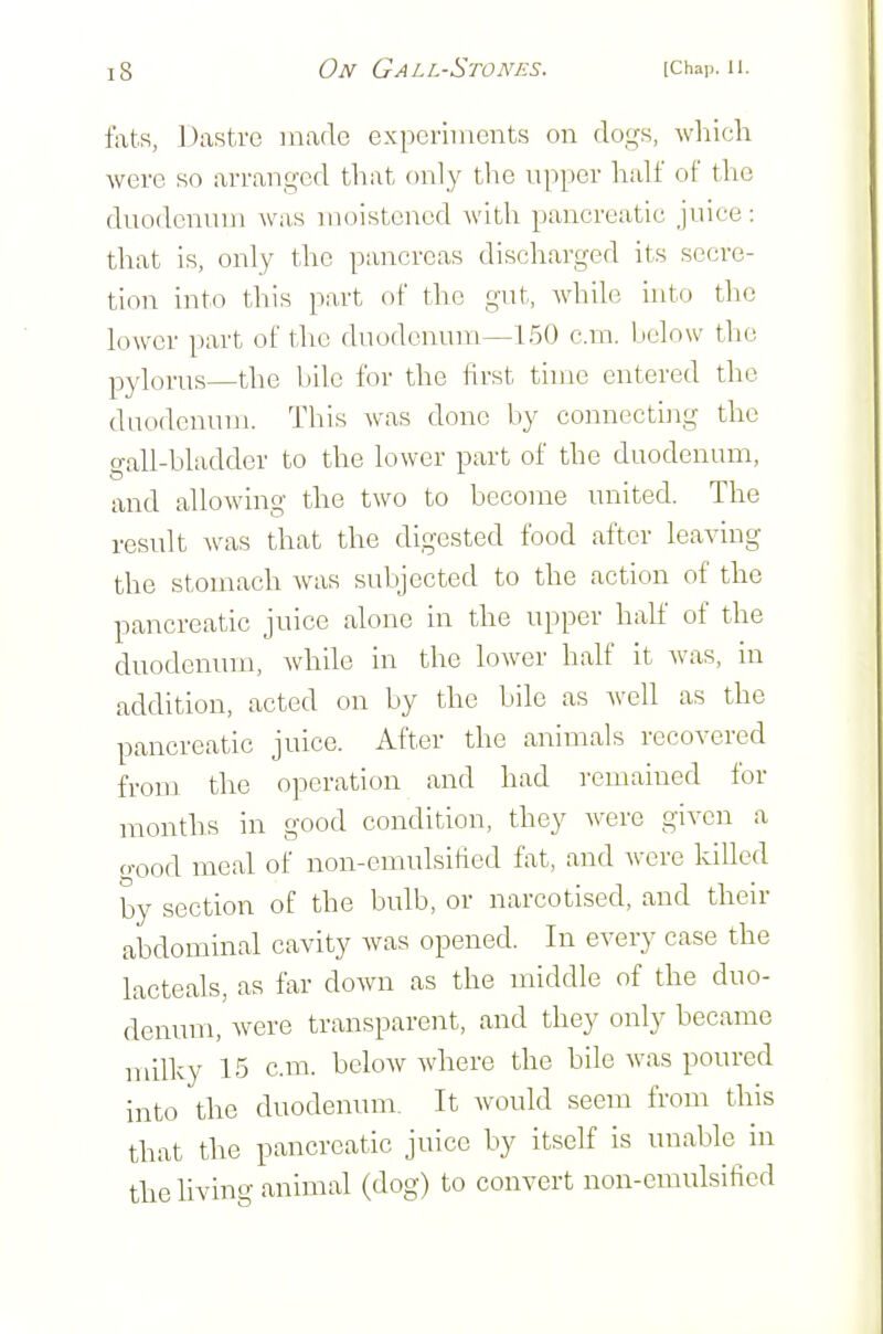 fats, Dastre made experiments on dogs, wliich were so arranged that only the upper half of the duodenum wa.s moistened with pancreatic juice: that is, only the pancreas discharged its secre- tion into this part of the gut, while uito the lower part of the duodenum—150 cm. below the pylorus—the bile for the first time entered the duodenum. This was done by connecting the o-all-hladder to the lower part of the duodenum, and allowing the two to become united. The result was that the digested food after leaving the stomach was subjected to the action of the pancreatic juice alone in the upper half of the duodenum, while in the lower half it was, in addition, acted on by the bile as well as the pancreatic juice. After the animals recovered from the operation and had remained for months in good condition, they were given a o-ood meal of non-emulsified fat, and were killed by section of the bulb, or narcotised, and their abdominal cavity was opened. In every case the lacteals, as far down as the middle of the duo- denum, were transparent, and they only became milky 15 cm. below where the bile was poured into the duodenum. It would seem from this that the pancreatic juice by itself is unable in the hving animal (dog) to convert non-emulsified