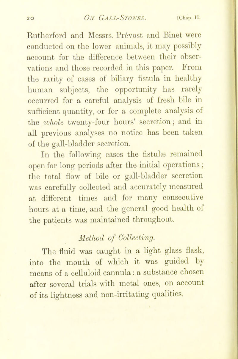 Rutherford and Messrs. Prevost and Binet were conducted on the lower animals, it may possibly account for the difference between their obser- vations and those recorded in this paper. From the rarity of cases of biliary fistula in healthy human subjects, the opportunity has rarely occurred for a careful analysis of fresh bile in sufficient quantity, or for a complete analysis of the whole twenty-four hours' secretion; and in all previous analyses no notice has been taken of the gall-bladder secretion. In the following cases the fistula remained open for long periods after the initial operations; the total flow of bile or gall-bladder secretion was carefidly collected and accurately measured at different times and for many consecutive hours at a time, and the general good health of the patients was maintained throughout. Method of Collecting. The fluid was caught in a hght glass flask, into the mouth of which it was guided by means of a celluloid cannula: a substance chosen after several trials with metal ones, on account of its lightness and non-irritating quahties.