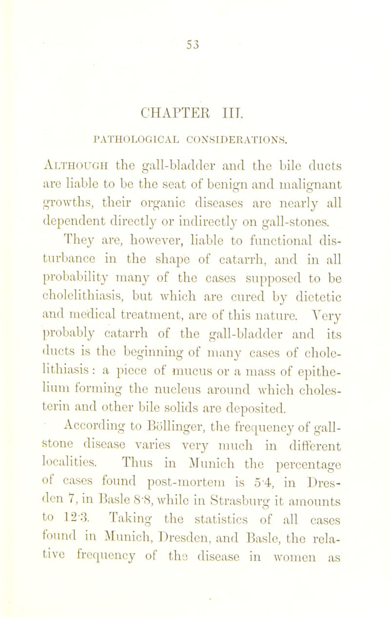 CHAPTER in. PATHOLOGICAL CONSIDERATIONS. Although the gall-blacldev and the bile ducts are hable to be the seat of benioii and inahmant growths, their organic diseases are nearly all dependent directly or indirectly on gall-stones. They are, however, liable to functional dis- turbance in the shape of catarrh, and in all probability many of the cases supposed to be cholelithiasis, but which are cured by dietetic and medical treatment, are of this nature. Very probably catarrh of the gall-bladder and its ducts is the beginning of many cases of chole- lithiasis : a piece of mucus or a mass of epithe- lium forming the nucleus around which choles- terin and other bile solids are deposited. - Accordmg to Bollinger, the frequency of gall- stone disease varies very much in different localities. Thus in Munich the percentage of cases found post-mortem is .5-4, in Dres- den 7, in Basle 8-S, while in Strasburtr it amounts to 12-:3. Taking the statistics of all cases found m Munich, Dresden, and Basle, the rela- tive frequency of the disease in women as