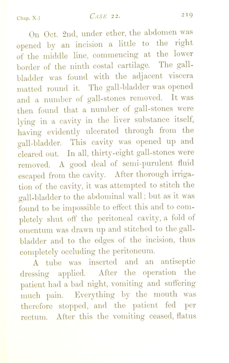 C.ISE 2 2. On Oct. 2iul, under ether, the abdomen was opened by an incision a httle to the right of the middle hne, commencing at the lower border of the ninth costal cartilage. The gall- bladder was found with the adjacent viscera matted round it. The gall-bladder was opened and a number of gall-stones removed. It was then found that a number of gall-stones were lying in a cavity in the liver substance itself, having evidently ulcerated through from the gall-bladder. This cavity was opened up and cleared out. In all, thirty-eight gall-stones were removed. A good deal of semi-purulent fluid escaped from the cavity. After thorough irriga- tion of the cavity, it was attempted to stitch the gall-bladder to the abdominal wall; but as it was found to be impossible to effect this and to com- pletely shut off the peritoneal cavity, a fold of omentum was drawn up and stitched to the gall- bladder and to the edges of the incision, thus completely occluding the peritoneum. A tube was inserted and an antiseptic dressing applied. After the operation the patient had a bad night, vomiting and suffering much pain. Everything by the mouth ^vas therefore stopped, and the patient fed per rectum. After this the vomiting ceased, flatus