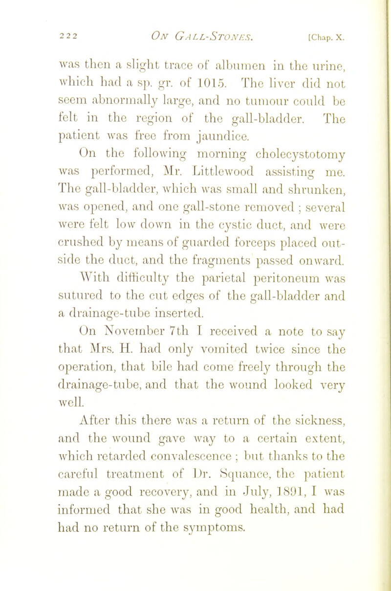 was then a slight trace of albumen in the urine, which had a sp. gr. of 1015. The liver did not seem abnormally large, and no tumour could be felt in the region of the gall-bladder. The patient was free from jaundice. On the following morning cholecystotomy was performed, Mr. Littlewood assisting me. The gall-bladder, which was small and shrunken, was opened, and one gall-stone removed ; several were felt low down in the cystic duct, and were crushed by means of guarded forceps placed out- side the duct, and the fragments passed onward. With difficulty the parietal peritoneum was sutured to the cut edges of the gall-bladder and a drainage-tube inserted. On November 7th I received a note to say that Mrs. H. had only vomited twice since the operation, that bile had come freely through the drainage-tube, and that the wound looked very well. After this there was a return of the sickness, and the woiuid gave way to a certain extent, which retarded convalescence ; but thanks to the careful treatment of Dr. Squance, the patient made a good recovery, and in July, 18'Jl, I Avas informed that she was in good health, and had had no return of the symptoms.