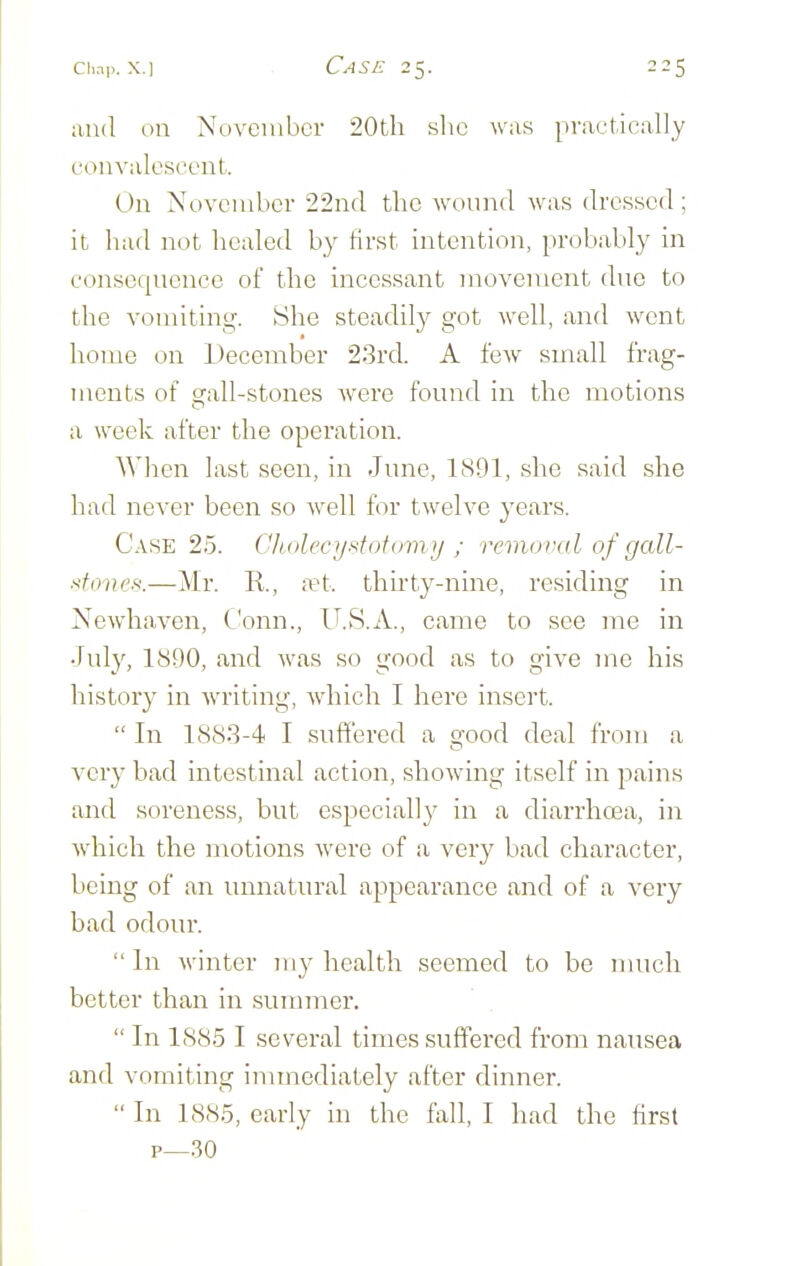 and oil November 20tli slic was practically convalescent. Dn November 22nd the wound was dressed; it had not healed by first intention, probably in consecpiencc of the incessant movement due to the vomiting. She steadily got well, and went home on December 2.3rd. A few small frag- ments of crall-stones were found in the motions a week after the operation. Wlien last seen, in June, 1891, she said she had never been so well for twelve years. C.\SE 25. Ghnlecyf^tofomy ; removal of gall- f^foiies.—Mr. R., a^t. thirty-nine, residing in Newhaven, Conn., IT.S.A., came to see me in July, 1890, and was so good as to give me his history in writing, -which I here insert.  In 1883-4 I suffered a good deal from a very bad intestinal action, showing itself in pains and soreness, but especially in a diarrhcea, in which the motions were of a very bad character, being of an unnatural appearance and of a very bad odour. In winter my health seemed to be nuicli better than in summer.  In 188.5 I several times suff'ered from nausea and vomiting immediately after dinner.  In 1885, early in the fall, I had the first p—.30