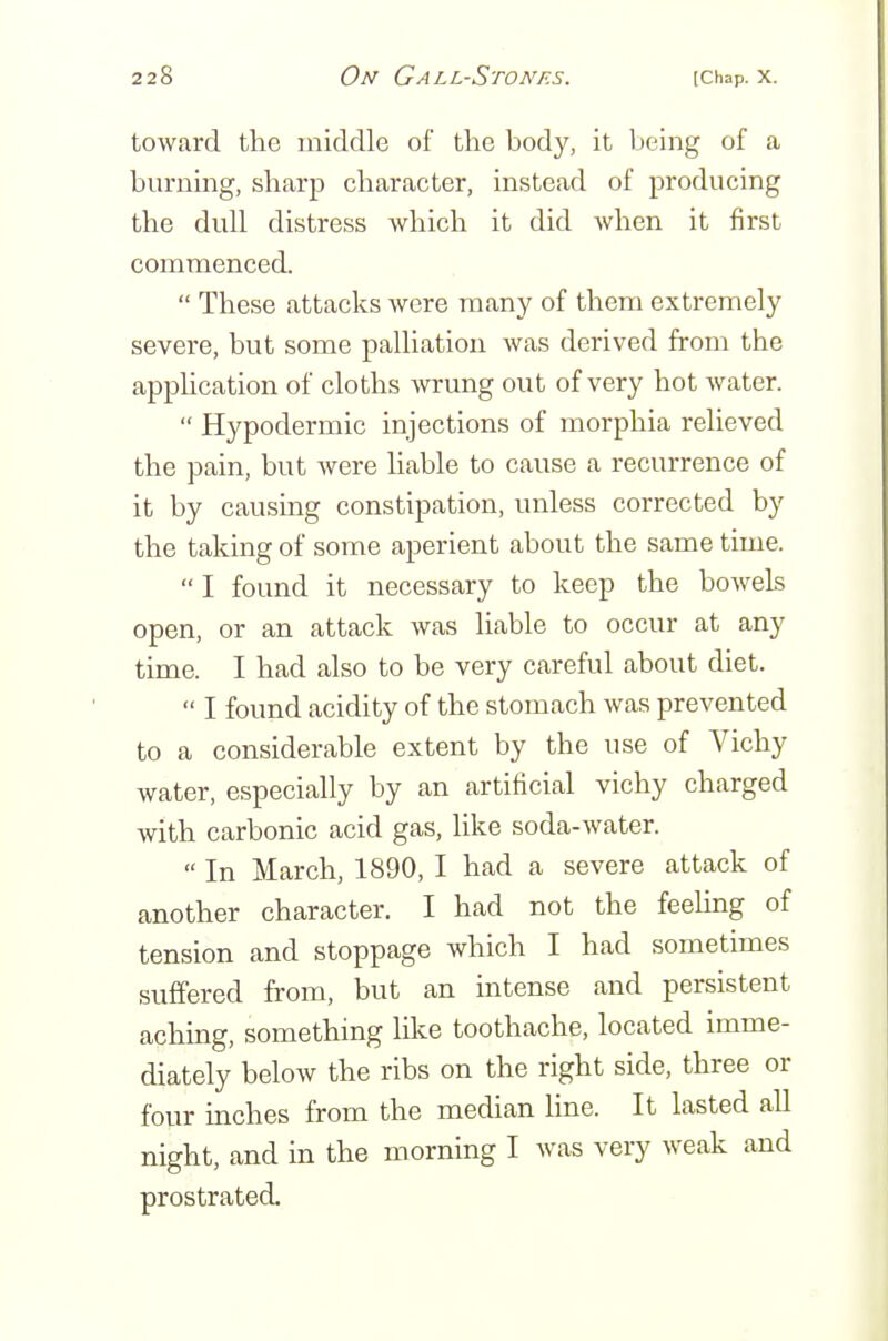 toward the middle of tlio body, it Ijeing of a burning, sharp character, instead of producing the dull distress which it did when it first commenced. These attacks were many of them extremely severe, but some palliation was derived from the apphcation of cloths wrung out of very hot water. Hypodermic injections of morphia relieved the pain, but were Hable to cause a recurrence of it by causing constipation, unless corrected by the taking of some aperient about the same time. I found it necessary to keep the bowels open, or an attack was liable to occur at any time. I had also to be very careful about diet. I found acidity of the stomach was prevented to a considerable extent by the use of Vichy water, especially by an artificial vichy charged with carbonic acid gas, like soda-water. In March, 1890, I had a severe attack of another character. I had not the feeling of tension and stoppage which I had sometimes suffered from, but an intense and persistent aching, something like toothache, located imme- diately below the ribs on the right side, three or four inches from the median line. It lasted aU night, and in the morning I was very weak and prostrated.