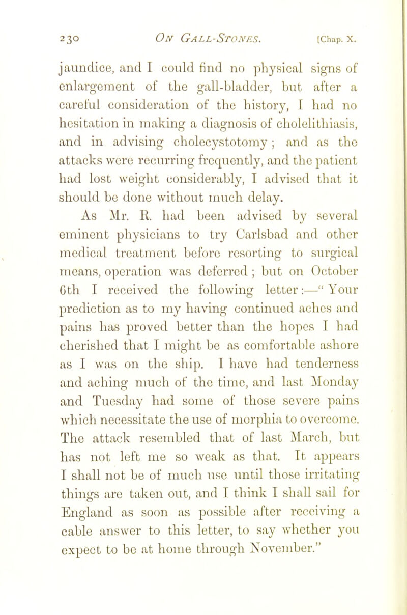 jaundice, and I could find no physical signs of enlargement of the gall-bladder, but after a careful consideration of the history, I had no hesitation in making a diagnosis of cholelithiasis, and in advising cholecystotomy; and as the attacks were recurring frequently, and the patient had lost weight considerably, I advised that it should be done without much delay. As Mr. R. had been advised by several eminent physicians to try Carlsbad and other medical treatment before resorting to surgical means, operation was deferred ; but on October 6th I received the following letter:—Your prediction as to my having continued aches and pains has proved better than the hopes I had cherished that I might be as comfortable ashore as I was on the ship. I have had tenderness and aching nuich of the time, and last Mondaj' and Tuesday had some of those severe pains Avhich necessitate the use of morphia to overcome. The attack resembled that of last March, but has not left me so weak as that. It appears I shall not be of much use imtil those irritating things are taken out, and I think I shall sail for England as soon as possible after receiving a cable answer to this letter, to say whether you expect to be at home through November.