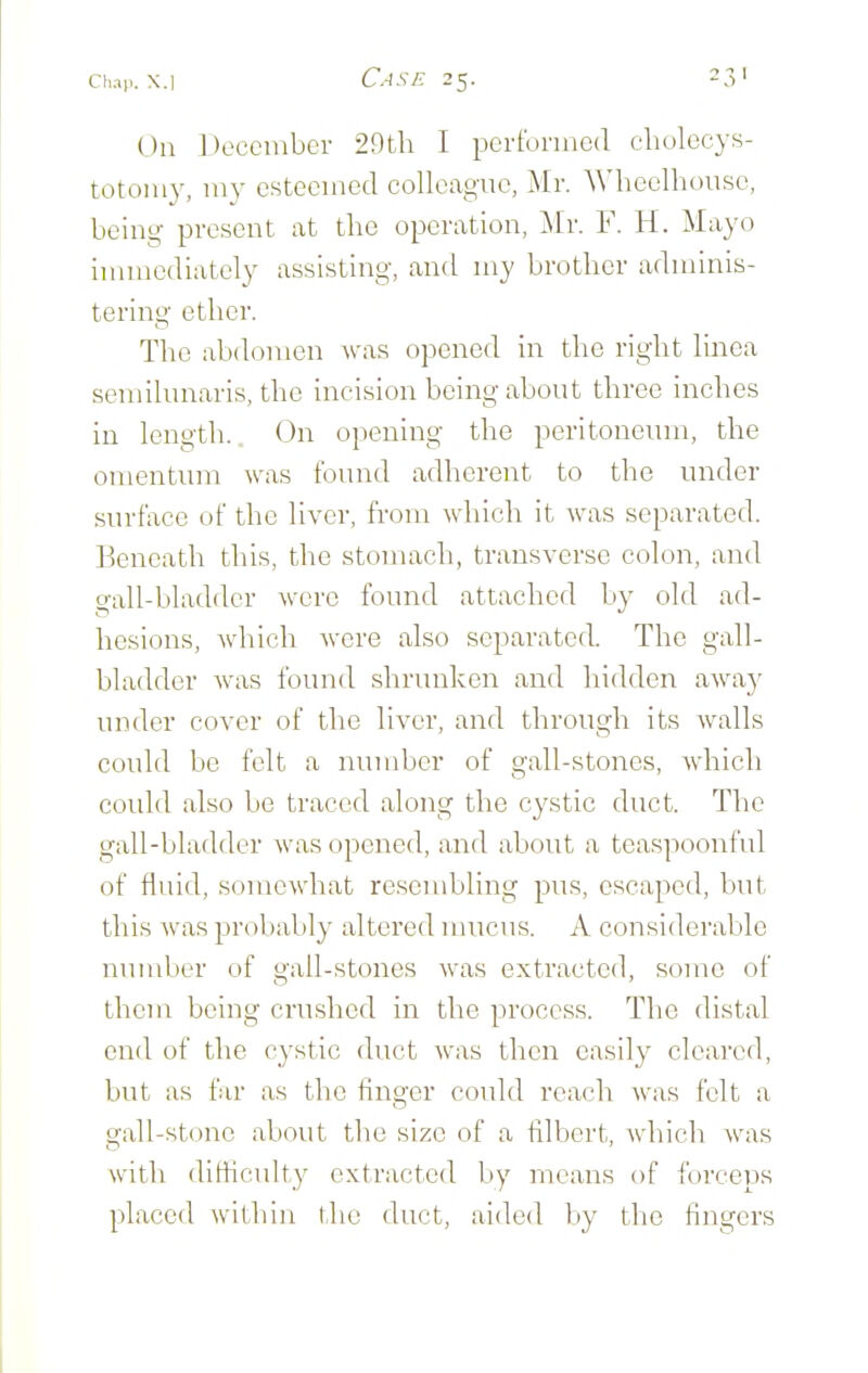 On December 29th I performed cliolccys- totomy, my esteemed colleague, Mr. ^MK•elhouse, being present at the operation, Mr. F. H. Mayo immediately assisting, and my brother adminis- terino' ether. The abdomen was opened in the right linea semilunaris, the incision being about three inches in length.. On opening the peritoneinn, the omentum was found adherent to the under surface of the liver, from which it was separated. Beneath this, the stomach, transverse colon, and gall-bladder were found attached by old ad- hesions, which were also separated. The gall- bladder was found shrunken and hidden awa}' under cover of the liver, and through its walls could be felt a number of gall-stones, which could also be traced along the cystic duct. The gall-bladder Avas opened, and about a teaspoonful of fluid, soniewhat resembling pus, escaped, but this was jjrobably altered mucus. A considerable number of gall-stones was extracted, some of them being crushed in the process. The distal end of the cystic duct was then easily cleared, but as far as the finger could reach was felt a gall-stone about the size of a filbert, which was with difficulty extracted by means of forceps placed within the duct, aided by the fingers