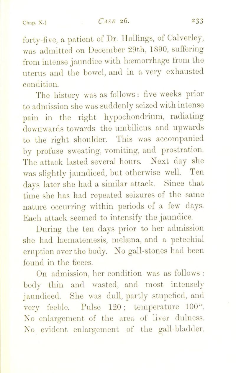 forty-tive, a patient of Dr. HoUings, of Calverley, was admitted on December 29th, 1890, suffering from intense javmdice with h:emorrhage from the uterus and the bowel, and in a very exhausted condition. The history was as follows : five weeks prior to admission she was suddenly seized with intense pain in the right hypochondrium, radiating downwards towards the umbilicus and upwards to the right shoulder. This was accompanied by profuse sweating, vomiting, and prostration. The attack lasted several hours. Next day she was slightly jaundiced, but otherAvise well. Ten days later she had a similar attack. Since that time she has had repeated seizures of the same nature occurring within periods of a few days. Each attack seemed to intensify the jaundice. During the ten days prior to her admission she had hsematemesis, melasna, and a petechial eruption over the body. No gall-stones had been found in the fteces. On admission, her condition was as follows : body thin and wasted, and most intensely jaundiced. She was dull, partly stupefied, and very feeble. Pulse 120 ; temperature 100'-'. No enlargement of the area of liver dulness. No evident enlargement of the gall-bladder.
