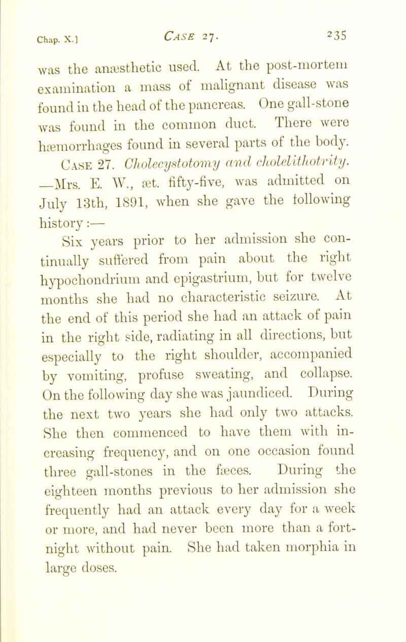 was the anajstlietic used. At the post-morteiu examination a mass of malignant disease was found in the head of the pancreas. One gall-stone was found in the common duct. There were hemorrhages found in several parts of the body. Case 27. Cliolecystotomy and choMWiotrihj. —Mrs. E. W., ast. fifty-five, was admitted on July 13th, 1891, when she gave the following history:— Six years prior to her admission she con- tinually suffered from pain about the right hypochondrium and epigastrium, but for twelve months she had no characteristic seizure. At the end of this period she had an attack of pain in the right side, radiating in all directions, but especially to the right shoulder, accompanied by vomiting, profuse sweating, and collapse. On the following day she was jaundiced. During the next two years she had only two attacks. She then commenced to have them with in- creasing frequenc)^ and on one occasion found three gall-stones in the fieces. During the eighteen months previous to her admission she frequently had an attack every day for a week or more, and had never been more than a fort- night without pain. She had taken morphia in large doses.