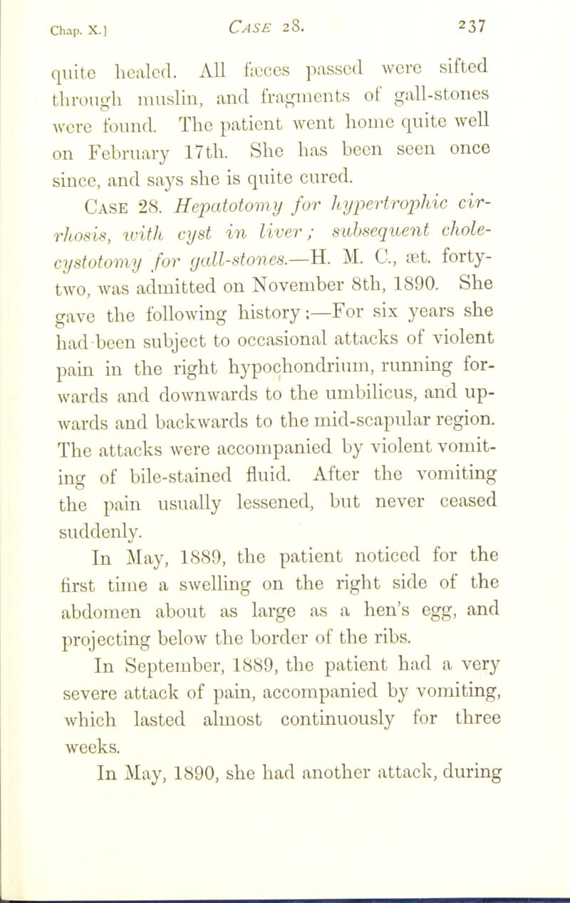 quite healed. All Itcces pas.scd were sifted through muslin, and fragments of gall-stones were found. The patient went home quite well on February I7th. She has been seen once since, and says she is quite cured. Case 28. Hepatoiomy for hypertrophic cir- rhosis, with cyst in liver; subsequent chole- cystotomy for gall-stones.—U. M. C, vet. forty- two, was admitted on November 8th, 1890. She gave the following history;—For six years she had-been subject to occasional attacks of violent pain in the right hypochondrium, running for- wards and downwards to the umbilicus, and up- wards and backwards to the mid-scapular region. The attacks were accompanied by violent vomit- ing of bile-stained fluid. After the vomiting the pain usually lessened, but never ceased suddenly. In May, 1S89, the patient noticed for the first time a swelling on the right side of the abdomen about as large as a hen's egg, and projecting below the border of the ribs. In September, 1889, the patient had a very severe attack of pam, accompanied by vomiting, which lasted almost continuously for three weeks. In May, 1890, she had another attack, during