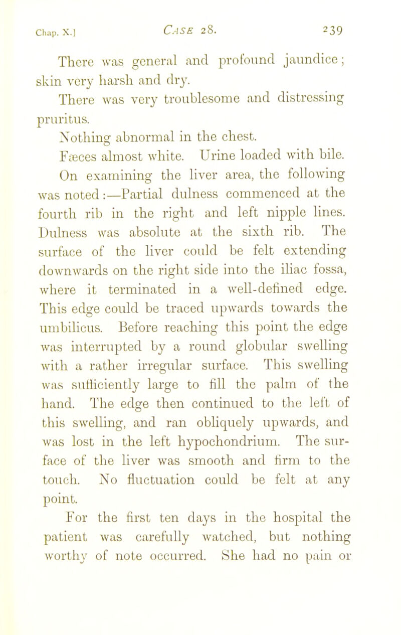 There was general and profound jaundice; skin very harsh and dry. There was very troublesome and distressing pruritus. Xothinsf abnormal in the chest. Fieces almost white. Urine loaded with bile. On examining the liver area, the following was noted :—Partial dulness commenced at the fourth rib in the right and left nipple lines. Dulness was absolute at the sixth rib. The surface of the liver could be felt extending downwards on the right side into the iliac fossa, where it terminated in a well-defined edge. This edge could be traced upwards towards the umbilicus. Before reaching this point the edge was interrupted by a round globular swelling with a rather irregular surface. This swelling was sufficiently large to fill the palm of the hand. The edge then continued to the left of this swelling, and ran obliquely upwards, and was lost in the left hypochondrium. The sur- face of the liver was smooth and firm to the touch. No fluctuation could be felt at any point. For the first ten days in the hospital the patient was carefidly watched, but nothing worthy of note occurred. She had no pain or