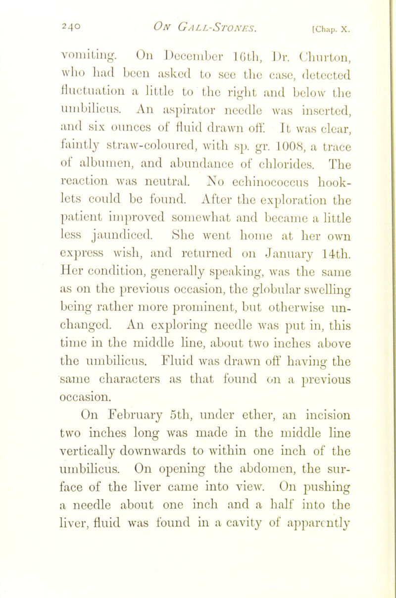 vomiting. On Docciiibcr Killi, J)r. Cliiirton, who liixd been asked to see tlic case, detected Huctuation a little to the right and bel ow the umbilicus. An aspirator needle was inserted, and six ounces of fluid drawn off. It was clear, faintly straw-coloured, with sp. gr. 1008, a trace of albumen, and abundance of chlorides. The reaction was neutral. No echinococcus hook- lets could be found. After the exploration the patient improved somewhat and became a little less jaundiced. She went home at her OAvn express wish, and returned on January 14th. Her condition, generally speaking, was the same as on the previous occasion, the globular sweUing being rather more prominent, but otherwise un- changed. An exploring needle was put in, this time in the middle line, about two inches above the umbilicus. Fluid was drawn off havintr the same characters as that found on a previous occasion. On February 5th, under ether, an incision two inches long was made in the middle line vertically downwards to within one inch of the umbilicus. On opening the abdomen, the sur- face of the liver came into view. On pushing a needle about one inch and a half into the liver, fluid was found in a cavity of apparently