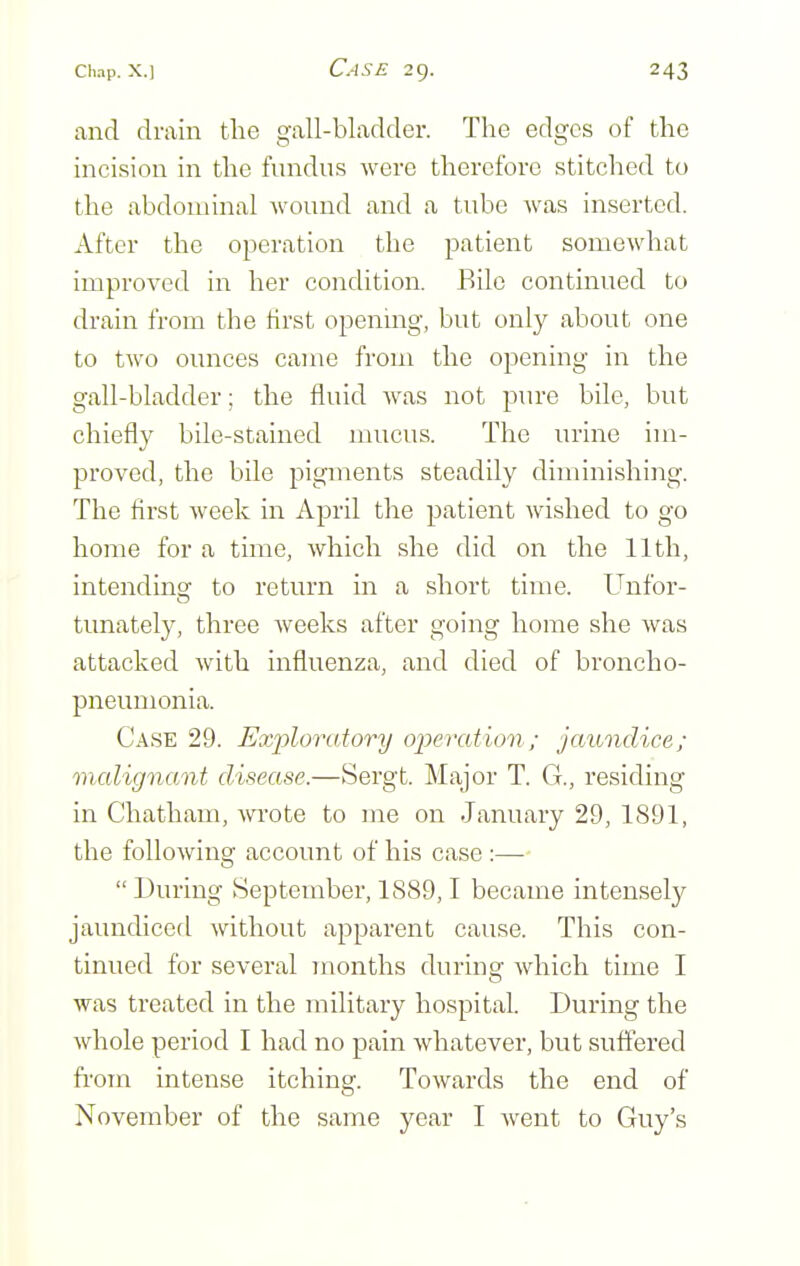 and drain the gall-bladder. The edges of the incision in the fundus were therefore stitched to the abdominal wound and a tube was inserted. After the operation the patient somewhat improved in her condition. Bile continued to drain from the hrst openmg, but only about one to two ounces came from the opening in the gall-bladder; the fluid was not pure bile, but chiefly bile-stained mucus. The urine im- proved, the bile pigments steadily diminishing. The first week in April the patient wished to go home for a time, which she did on the 11th, intendincf to return in a short time. Unfor- tunately, three weeks after going home she was attacked with influenza, and died of broncho- pneumonia. Case 29. Exploratory operation; jaundice; malignant disease.—Sergt. Major T. G., residing in Chatham, wrote to me on January 29, 1891, the following account of his case :—  During September, 1889,1 became intensely jaundiced without apparent cause. This con- tinued for several months during which time I was treated in the military hospital. During the whole period I had no pain whatever, but suffered fifom intense itching. Towards the end of November of the same year I went to Guy's