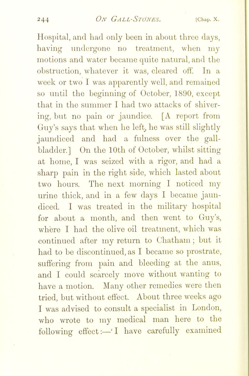 Hospital, and had only been in about three days, having undergone no treatment, wlien uiy motions and water became quite natural, and the obstruction, whatever it was, cleared off. In a week or two I was apparently well, and remained so until the beginning of October, 1890, except that in the summer I had two attacks of shiver- ing, but no pain or jaundice. [A report from Guy's says that when he left_, he Avas still slightly jaundiced and had a fulness over the gall- bladder.] On the 10th of October, whilst sitting at home, I was seized with a rigor, and had a sharp pain in the right side, which lasted about two hours. The next morning I noticed my urine thick, and in a few days I became jaun- diced. I was treated in the mihtary hospital for about a month, and then Avent to Guy's, where I had the olive oil treatment, which was continued after my return to Chatham; but it had to be discontinued, as I became so prostrate, suffering from pain and bleeding at the anus, and I could scarcely move without wanting to have a motion. Many other remedies were then tried, but without effect. About three weeks ago I was advised to consult a specialist in London, who wote to my medical man here to the following effect:—'I have carefully examined