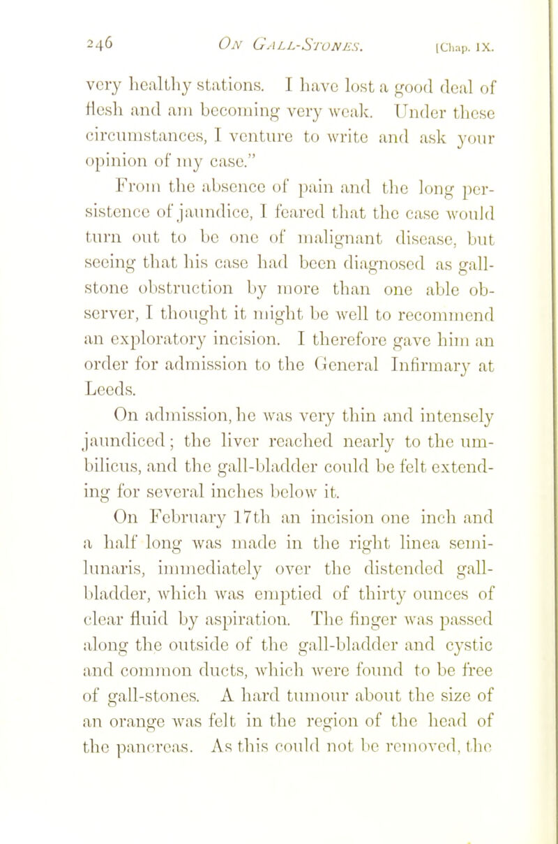 very healthy stations. I have lost a good deal of He.sli and am becoming very wcalc. Under these circumstances, I venture to write and ask your opinion of my case. From the absence of pain and tlie long per- sistence of jaundice, I feared that the case would turn out to be one of malignant disease, but seeing that his case had been diagnosed as gall- stone obstruction by more than one able ob- server, I thought it might be well to recommend an exploratory incision. I thei-efore gave him an order for admission to the General Infirmary at Leeds. On admission, he was very thin and intensely jaundiced; the liver reached nearly to the um- bilicus, and the gall-bladder could be felt extend- ing for several inches below it. On February 17th an incision one inch and a half long was made in the right linea semi- lunaris, immediately over the distended gall- bladder, which was emptied of thirty ounces of clear fluid by aspiration. The finger was passed along the outside of the gall-bladder and cystic and common ducts, which Avere found to be free of gall-stones. A hard tiunour about the size of an orange Avas felt in the region of the head of the pancreas. As this could not be removed, tlio