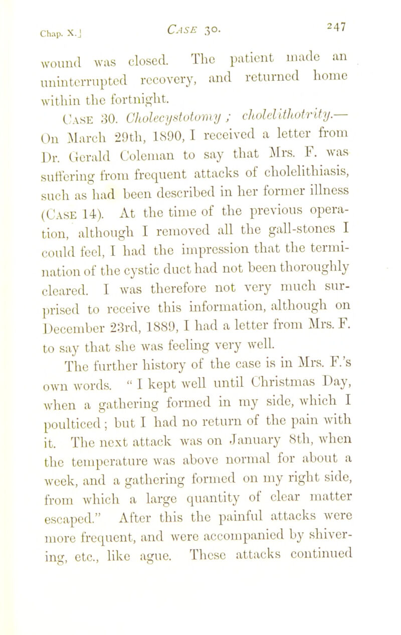 wound was closed. The patient made an uninterrupted recovery, and returned home within the fortnight. C'.\.sE 30. Cholecystutumy; cholellthotrity.— On March 29th, 1890, I received a letter from Dr. Gerald Coleman to say that j\Irs. F. was sutfering from frequent attacks of cholelithiasis, such as had been described in her former illness (Case 14). At the time of the previous opera- tion, although I removed all the gall-stones I could feel, I had the impression that the termi- nation of the cystic duct had not been thoroughly cleared. I was therefore not very nmch sur- prised to receive this information, although on December 23rd, 1889, I had a letter from Mrs. F. to say that she was feeling very well. The further history of the case is in Mrs. F.'s own words.  I kept well until Christmas Day, when a gathering formed in my side, which I poulticed ; but I had no return of the pain with it. The next attack was on January 8th, when the temperature was above normal for about a week, and a gathering formed on my right side, from which a large quantity of clear jnatter escaped. After this the painful attacks were more frequent, and were accompanied by shiver- ing, etc., like ague. These attacks continued