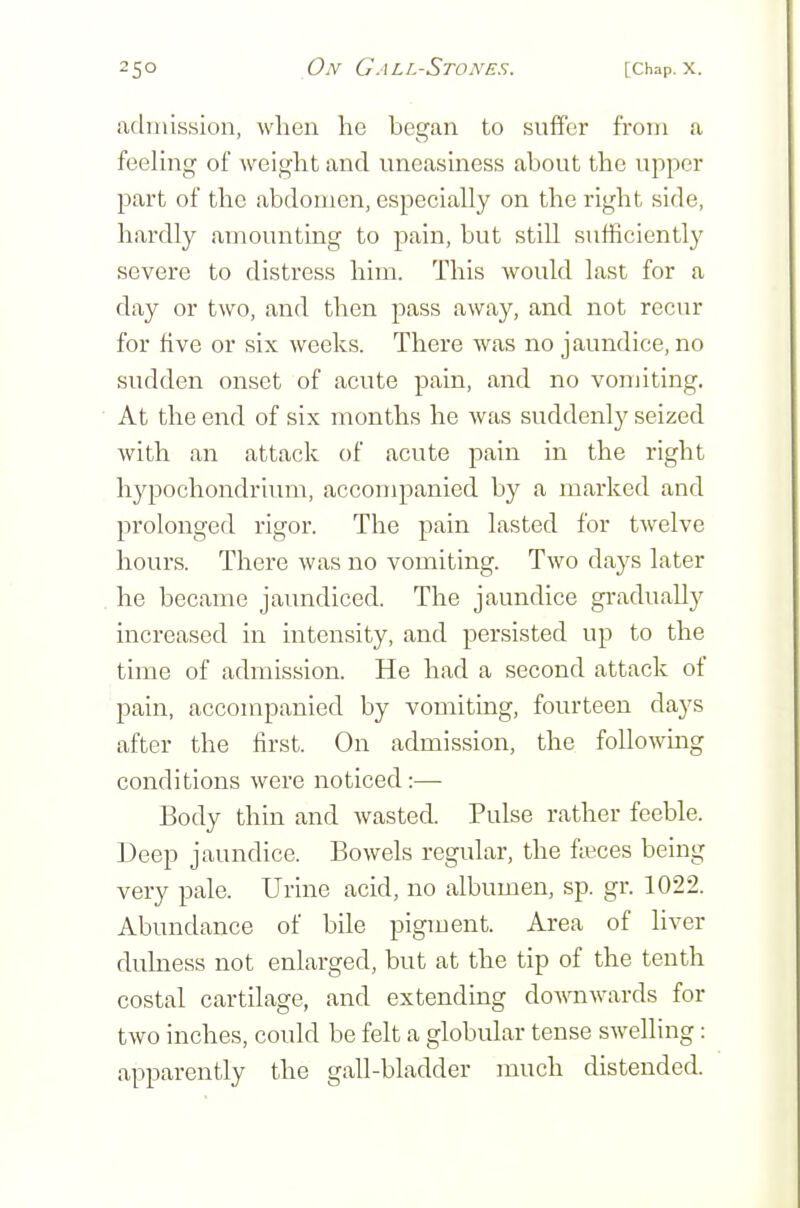 admission, when he began to suffer from a feeling of weight and uneasiness about the upper part of the abdomen, especially on the right side, hardly amounting to pain, but still sufficiently severe to distress him. This would last for a day or two, and then pass away, and not recur for five or six weeks. There was no jaundice, no sudden onset of acute pain, and no vomiting. At the end of six months he was suddenly seized with an attack of acute pain in the right hypochondrium, accompanied by a marked and prolonged rigor. The pain lasted for twelve hours. There was no vomiting. Two days later he became jaundiced. The jaundice gradually increased in intensity, and persisted up to the time of admission. He had a second attack of pain, accompanied by vomiting, fourteen days after the first. On admission, the following conditions were noticed:— Body thin and wasted. Pulse rather feeble. Deep jaundice. Bowels regular, the faeces being very pale. Urine acid, no albumen, sp. gr. 1022. Abundance of bile pigment. Area of liver duhiess not enlarged, but at the tip of the tenth costal cartilage, and extending do^^^lwards for two inches, could be felt a globular tense swelling: apparently the gall-bladder much distended.