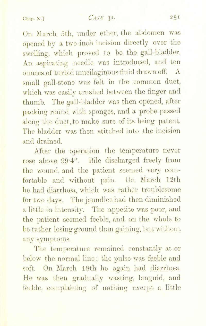 On .March 5tli, under ether, the abdomen was opened by a two-inch incision directly over the swelling, which proved to be the gall-bladder. An aspirating needle Avas introduced, and ten ounces of turbid mucilaginous fluid drawn oft'. A small o-all-stone was felt in the common duct, which was easily crushed between the finger and thumb. The gall-bladder was then opened, after packing round with sponges, and a probe passed along the duct, to make sure of its being patent. The bladder was then stitched into the incision and drained. After the operation the temperature never rose above 99-4''. Bile discharged fi-eely from the wound, and the patient seemed very com- fortable and without pain. On March 12th he had diarrhoea, which was rather troublesome for two days. The jaundice had then diminished a little in intensity. The appetite was poor, and the patient seemed feeble, and on the whole to be rather losing ground than gaining, but without any symptoms. The temperature remained constantly at or below the normal line; the pulse was feeble and soft. On March 18th he again had diarrhoea. He was then gradually wasting, languid, and feeble, complaining of nothing except a little