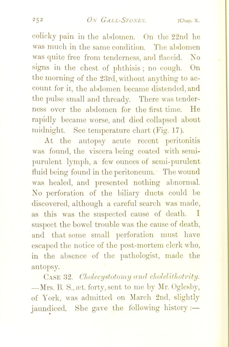 colicky pain in the abdomen. On tlic 22n(l he was much in the same condition. Tlie abdomen was quite free from tenderness, and flaccid. No signs in the chest of phthisis ; no cough. On the morning of the 23rd, without anything to ac- count for it, the abdomen became distended, and the pulse small and thready. There was tender- ness over the abdomen for the first time. He rapidly became worse, and died collapsed about midnight. See temperature chart (Fig. 17). At the autopsy acute recent peritonitis was found, the viscera being coated with semi- purulent lymph, a few ounces of semi-purulent fluid being found in the peritoneum. The wound was healed, and presented nothing abnormal. No perforation of the biliary ducts could be discovered, although a careful search was made, as this was the suspected cause of death. I suspect the bowel trouble was the cause of death, and that some small perforation must have escaped the notice of the post-mortem clerk Avho, in the absence of the pathologist, made the autopsy. Case 32. Cliolecysfotomy and chulelithotrify. —Mrs. B. S., net. forty, sent to me by Mv. Ogicsby, of York, was admitted on March 2nd, slightly jaundiced. She gave the following history :—