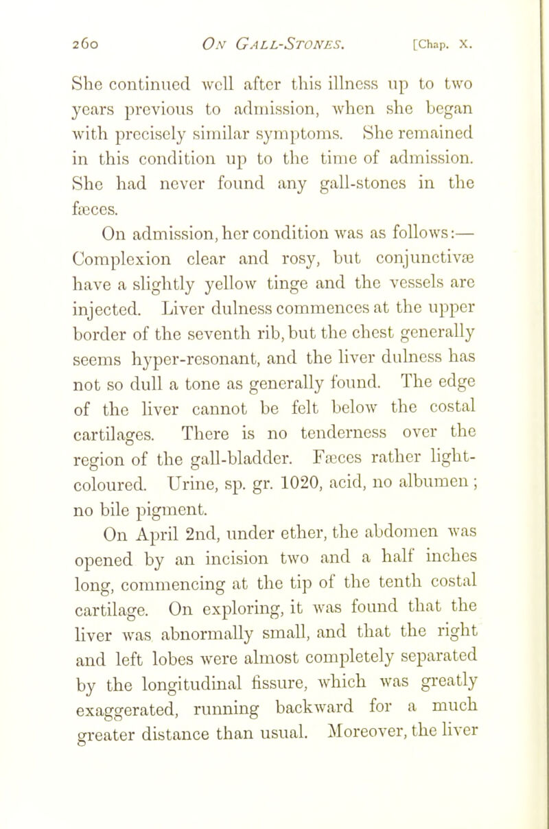 She continued well after this illness up to two years previous to admission, when she began with precisely similar symptoms. She remained in this condition up to the time of admission. She had never found any gall-stones in the ftBces. On admission, her condition was as follows:— Complexion clear and rosy, but conjunctivas have a slightly yellow tinge and the vessels are injected. Liver dulness commences at the upper border of the seventh rib, but the chest generally seems hyper-resonant, and the liver dulness has not so dull a tone as generally found. The edge of the liver cannot be felt below the costal cartilages. There is no tenderness over the region of the gall-bladder. Fffices rather light- coloured. Urine, sp. gr. 1020, acid, no albumen ; no bile pigment. On April 2nd, under ether, the abdomen was opened by an incision two and a half inches long, commencing at the tip of the tenth costal cartilage. On exploring, it was found that the liver Avas abnormally small, and that the right and left lobes were almost completely separated by the longitudinal fissure, which was greatly exaggerated, running backward for a much greater distance than usual. Moreover, the liver
