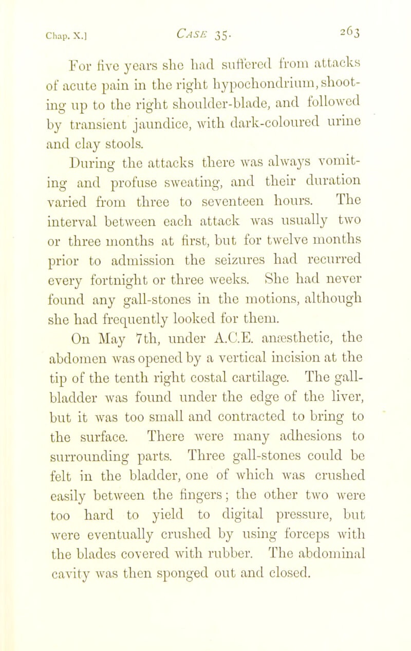 For Hvo years she had siilfcred from attacks of acute pain in the right hypochondriuin, shoot- ing up to the right shoulder-blade, and followed by transient jaundice, with dark-coloured urine and clay stools. During the attacks there was always vomit- ing and profuse sweating, and their duration varied from three to seventeen hours. The interval between each attack was usually two or three months at first, but for twelve months prior to admission the seizures had recurred every fortnight or three weeks. She had never found any gall-stones in the motions, although she had frequently looked for them. On May 7th, under A.C.E. anassthetic, the abdomen was opened by a vertical incision at the tip of the tenth right costal cartilage. The gall- bladder was found under the edge of the liver, but it was too small and contracted to bring to the surface. There were many adiiesions to surrounding parts. Three gall-stones could be felt in the bladder, one of which was crushed easily between the fingers; the other two were too hard to yield to digital pressure, but were eventually crushed by using forceps with the blades covered with rubber. The abdominal cavity was then sponged out and closed.