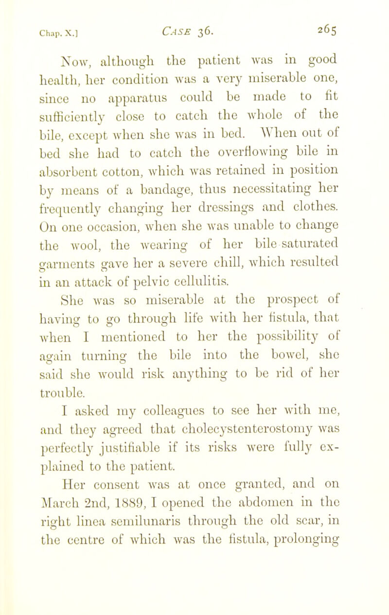 Now, although the patient was in good health, her condition was a very miserable one, since no apparatus could be made to tit sufficiently close to catch the whole of the bile, except when she was in bed. When out of bed she had to catch the overflowing bile in absorbent cotton, which was retained in position by means of a bandage, thus necessitating her frequently changing her dressings and clothes. On one occasion, when she was unable to change the wool, the wearing of her bile saturated o-arments arave her a severe chill, which resulted in an attack of pelvic cellulitis. She was so miserable at the prospect of having to go through life with her fistula, that when I mentioned to her the possibility of ag-ain turnins: the bile into the bowel, she said she would risk anything to be rid of her trouble. I asked my colleagues to see her with me, and they agreed that cholecystenterostomy was perfectly justifiable if its risks were fully ex- plained to the patient. Her consent was at once granted, and on March 2nd, 1889, I opened the abdomen in the right linea semilunaris through the old scar, in the centre of which was the fistula, prolonging
