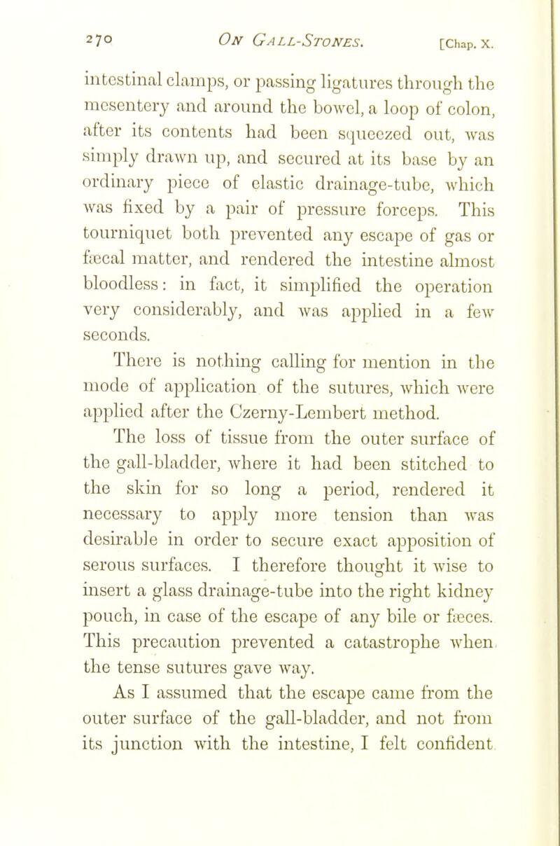 intestinal clamps, or passing ligatures through the mesentery and around the bowel, a loop of colon, after its contents had been s<iueezed out, Avas simply drawn up, and secured at its base by an ordinary piece of elastic drainage-tube, which was fixed by a pair of pressure forceps. This tourniquet both prevented any escape of gas or ftecal matter, and rendered the intestine almost bloodless: in fact, it simplified the operation very considerably, and was appUed in a few seconds. There is not.hmg calling for mention in the mode of application of the sutures, which were applied after the Czerny-Lembert method. The loss of tissue from the outer surface of the gall-bladder, where it had been stitched to the skin for so long a period, rendered it necessary to apply more tension than was desu'able in order to secure exact apposition of serous surfaces. I therefore thoudit it wise to msert a glass drainage-tube into the right kidney pouch, in case of the escape of any bile or fa?ces. This precaution prevented a catastrophe when the tense sutures gave way. As I assumed that the escape came from the outer surface of the gall-bladder, and not fi'om its junction with the intestine, I felt confident