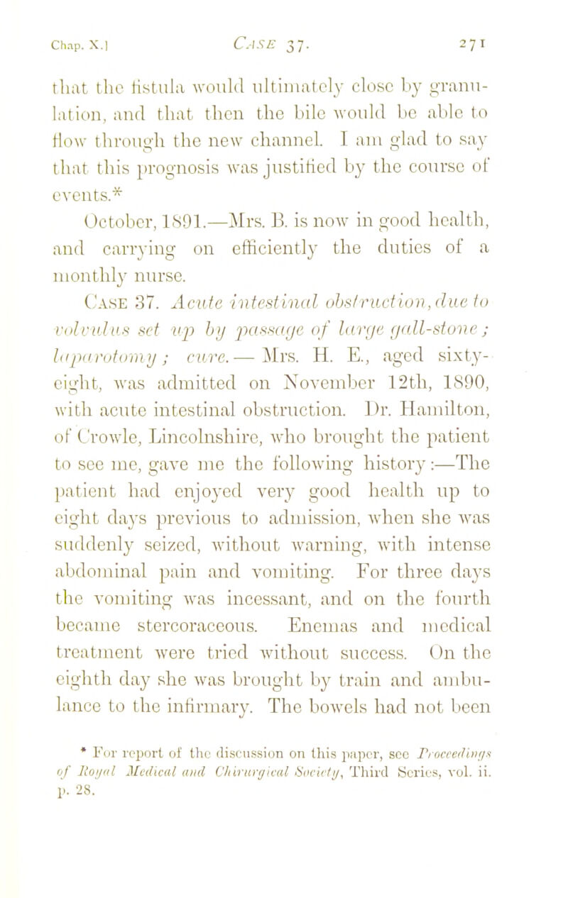 that the tistuhi would uhiinatcl_y close by g-rann- lation, and that then the bile -would be able to How tlirough the new channel. I am glad to .say that this prognosis was justitied by the course of events.* October, LS91.—Mrs. B. is now in good health, and carrying on efHciently the duties of a monthly nurse. Case 37. Acute intestinal ohslruction,due to viilr uhis sd up hy j)assa(je of large r/all-stone ; hipin'utuin>j ; cure.— Mrs. H. E., aged sixty- eight, was admitted on November 12th, 1890, with acute intestinal obstruction. Dr. Hamilton, of C'rowle, Lincolnshire, who brought the patient to see me, gave me the following history:—The patient had enjoyed very good health up to eight days previous to admission, when she Avas suddenly seized, without warning, with intense abdominal pain and vomiting. For three days the vomiting was incessant, and on the fourth became stercoraceous. Enemas and medical treatment Avere tried without success. On the eighth day she was brought by train and ambu- lance to the infirmary. The bowels had not been * For I'cport of the (li.seii.ssion on this pupcr, see P/ occci/iiii/n of Itoijiil Medical mid Cliirnrrjk-al diific/i/, Third Scrie?, vol. ii. p. 28.'