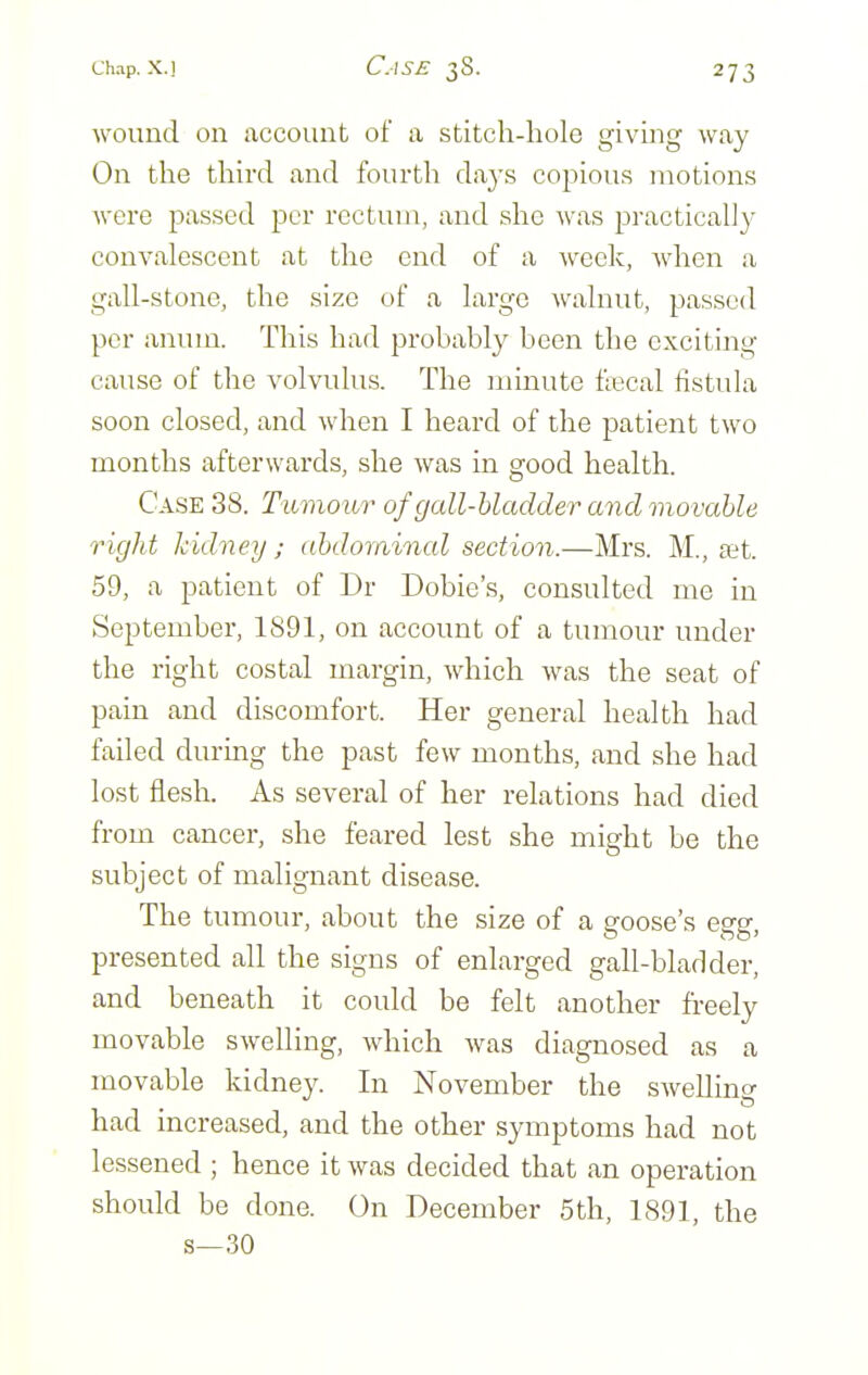 wouud on account of a stitch-hole giving way On the third and fourth days copious motions were passed per rectum, and she was practically convalescent at the end of a week, when a gall-stone, the size of a large walnut, passed per anum. This had probably been the exciting cause of the volvulus. The minute flecal fistula soon closed, and when I heard of the patient two months afterwards, she was in good health. Case 38. Tumour of gall-bladder and movable r ight kidney; abdominal section.—Mrs. M., sit. 59, a patient of Dr Dobie's, consulted me in September, 1891, on account of a tumour under the right costal margin, which was the seat of pain and discomfort. Her general health had failed during the past few months, and she had lost flesh. As several of her relations had died from cancer, she feared lest she might be the subject of malignant disease. The tumour, about the size of a goose's egg, presented all the signs of enlarged gall-bladder, and beneath it could be felt another freely movable swelling, which was diagnosed as a movable kidney. In November the swelling had increased, and the other symptoms had not lessened ; hence it was decided that an operation should be done. On December 5th, 1891, the s—30