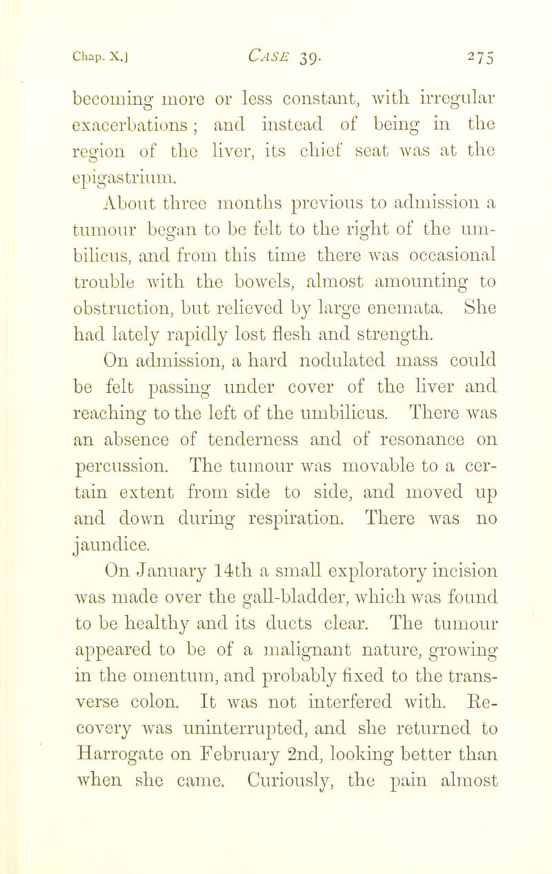 becoming more or less constant, with irregular exacerbations; and instead of being in the region of the liver, its chief seat was at the epigastrium. About three months previous to admission a tumour began to be felt to the right of the um- bilicus, and from this time there was occasional trouble with the bowels, almost amounting to obstruction, but relieved by large enemata. She had lately rapidly lost flesh and strength. On admission, a hard nodulated mass could be felt passing under cover of the liver and reaching to the left of the umbilicus. There was an absence of tenderness and of resonance on percussion. The tumour Avas movable to a cer- tain extent from side to side, and moved up and down during respiration. There was no jaundice. On January 14th a small exploratory incision was made over the gall-bladder, which was found to be healthy and its ducts clear. The tumour appeared to be of a malignant nature, growing in the omentum, and probably fixed to the trans- verse colon. It was not interfered with. Re- covery was uninterrupted, and she returned to Harrogate on February 2nd, looking better than when she came. Curiously, the pain ahnost