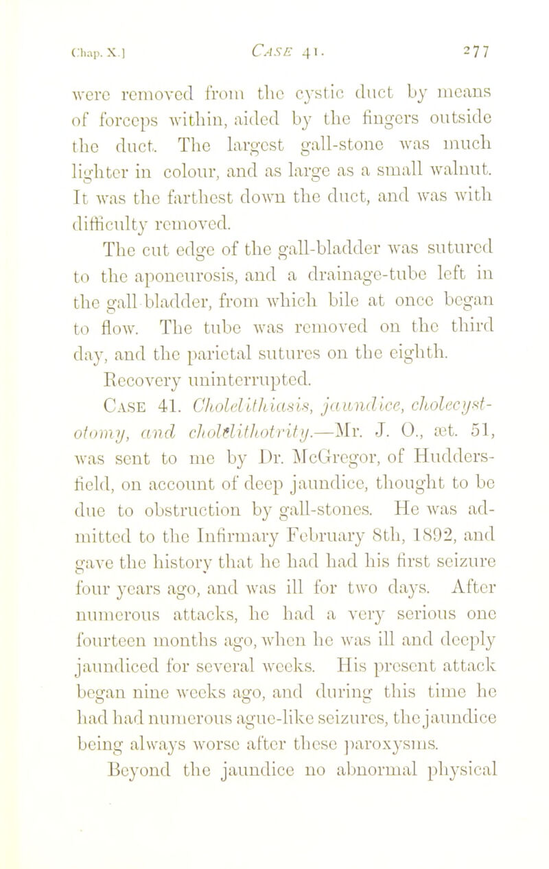 were removed from the cystic duct by means of forceps within, aided by the fingers outside the duct. The hxrgcst gall-stone was much li'ditcr in colour, and as large as a small walnut. It was the farthest down the duct, and was with difficulty removed. The cut edge of the gall-bladder was sutured to the aponeurosis, and a drainage-tube left in the gall bladder, from which bile at once began to flow. The tube was removed on the third day, and the parietal sutures on the eighth. Kccovery uninterrupted. Case 41. Cholelithiasis, jaundice, choh'cijsf- oiinny, and cliolditliotrify.—Mr. J. 0., a^t. 51, was sent to me by Dr. l\rcGregor, of Hudders- field, on account of deep jaundice, thought to be due to obstruction by gall-stones. He Avas ad- mitted to the Infirmary February 8th, 1892, and gave the history that he had had his first seizure four years ago, and Avas ill for two da3'S. After numerous attacks, he had a very serious one fourteen months ago, Avhen he Avas ill and deeply jaundiced for se\'eral Aveeks. His present attack began nine Avceks asro, and durinsf this time he had had numerous ague-like seizures, the jaundice being always Avorse after these jiaroxysms. Beyond the jaundice no abnormal physical