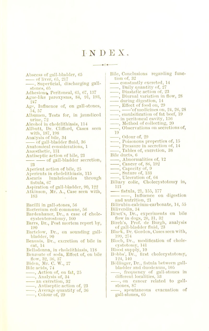 Abscess of gall-lilaildcr, (i5 i^f liver, lij, 217 ■ , Su]ii'rtlui:il, disdiiuging gall- stnlH'S, 05 Adliesioiiti, Peritoneal, Co, liV, 137 Ague-like paroxysms, 84, 91, I'M, 247 Age, Influence of, on gall-stones, o4, 57 Albumen, Tests for, in jaundiced urine, 72 Alcohol in cliolelithiasis, 114 AlJInitt, Ur. Cliflbrd, Cases seen witli, 187, ms Analysis of bile, 34 of gall-bladder fluid, 3d Anatomical considerations, 1 AniL'stlietic, 131 Antisei>tic action of bile, 23 of gall-bladder secretion, 23 Aperient action of bile, 25 A]ierients in cholelithiasis, 115 Ascaris lunibricoides through listula, G7 Aspiration of gall-bladder, 00, 122 Atkinson, Mr. A., Case seen with, 1S3 Bacilli in gall-stones, 50 Bacterium coli comuinne, 5f) Bardeuhauer, Dr., a case of chole- cystenterostoniy, IciO Barrs, Dr., Post mortem report by, li>0 Bartelow, Dr., on sounding gall- bladder, HO Beauids, Dr., excretion of bile iu cat, 14 Belladonna, in dndelitliiasis, IIS Benzoate of .soda, EH'ect of, on bile How, 32, 36, 37 Bidcn, llr. C. W., 27 Bile acids, 74 , Action of, on I'at, 25 , Analysis of, 34 ■ an excretion, 32 , Antiseptic action of, 23 , Average ipuintity of, 30 , Colour of, 20 Bile, Conclusions regarding func- tion of, 32 cimstantly excreted, 14 , Daily rpiantity of, 27 , Diastatic action of, 23 , Diurnal variation in flow, 28 during digestion, 14 , EHect of food on, 20 , 'of Ujedieines on, 24. 20, 23 , enmlsiticatiou of fat beef, 10 in peritoneal cavity, 130 , Method of collecting, 20 , Observations on secretions of, 10 , Odour of, 20 ■ , Poisiuious pro]>c)ties of, 15 , Pressure iu secretion of, 14 , Tables of, excretion, 38 Bile ducts, (5 . , Abnormalities of, 12 , Cancer of, SO, 102 , Caimcity of, 0 , Suture of, 133 , Ulceration of, 04 Biliary colic, Cholecystotouiy in, 121 fi.stula, 21, 155, 177 , Influence on digestion and nutrition, 21 Bilirubin-calcium-carbonate, 14, 55 Biliverdiu. 34 Binet's, Dr., experiments on bile How iu dogs, 20, 31, 32 Birch's, Prof, de Burgli, analvsis of gall-bladder fluid, 23 Black, Dr. Gonlon, Cases seen with, 100, 274 Blocli, Dr., uiodiHcatiou of cliole- cVslotolMN', 141 Blood supply, 10 B dil)s', Di'., Hrst cholecystotomy, 124, 140 Bollinger, Dr., listula between gall- bladder and duodenum, 105 , fref|nency of gall-stones in ilitferent localities, 53 , on cancer related to gall- stones, 87 , spontaneous evacuation of gall-stones, 05