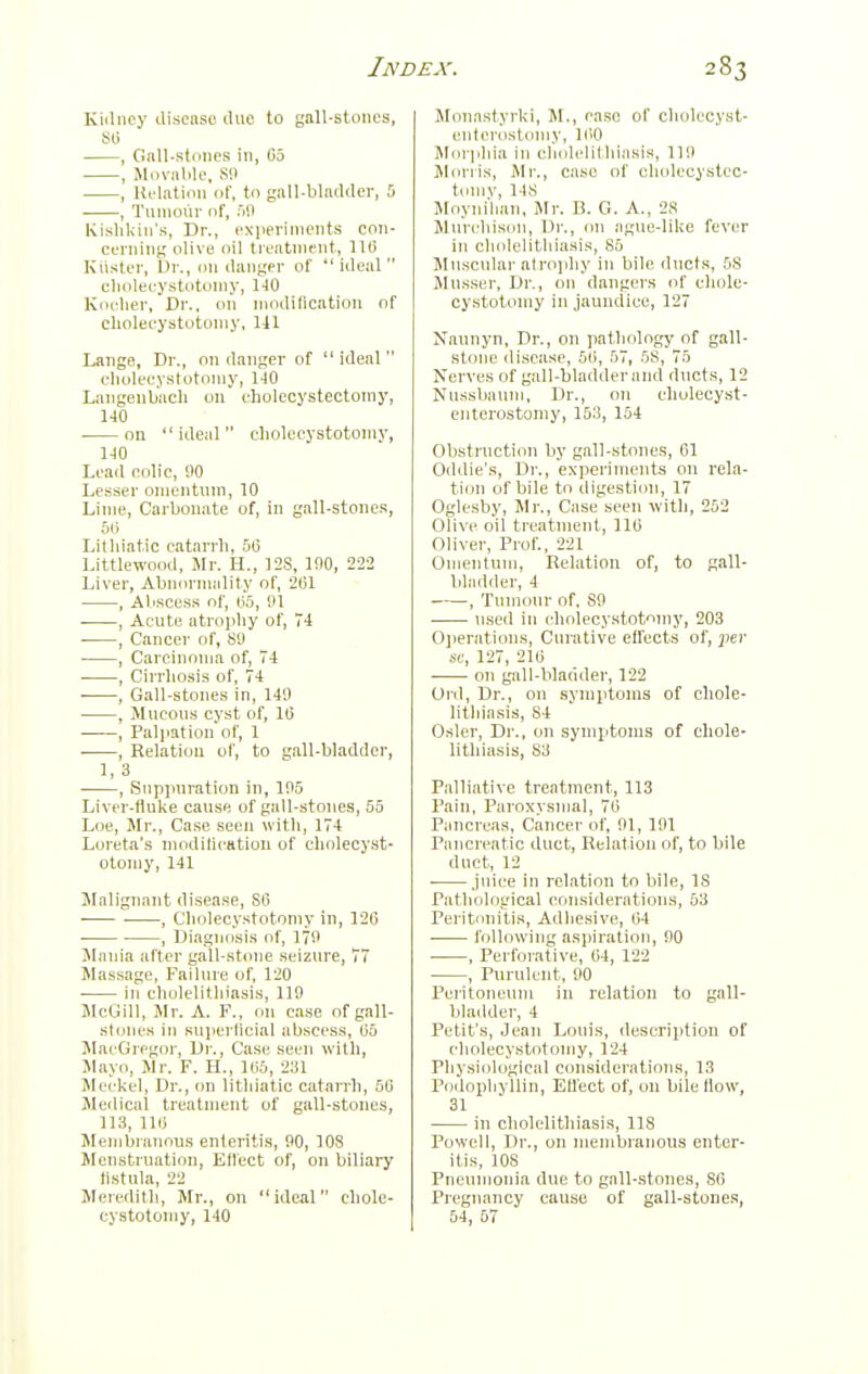 Kidney discnsc iluc to gall-stom's, 80 , Gall-sl(i!ips in, 05 , Movable. Sll , lU-latiiin of, to gall-bladder, 5 , Tumour of, Kislildn's, Dr., cNiierinieiits con- cerning olive oil treatment, 110 Kiister, Dr., im danger of  ideal  clmlecystotomy, 140 Koeher, Dr., on modification of clioleeystotomy, 141 Lange, Dr., on danger of  ideal  clioleeystotomy, 1-10 Langenbach on cholecystectomy, 140 on  ideal  clioleeystotomy, 140 Lead colic, 90 Lesser omentum, 10 Lime, Carbonate of, in gall-stones, oil Lilliiatic catarrh, 50 Littlewood, Mr. H., 12S, 100, 222 Liver, Abnormality of, 201 , AlrSCeSS of, 1)0, 01 . , Acute atrophy of, , Cancer of, 89 , Carcinoma of, 74 ■ , Cirrhosis of, 74 , Gall-stones in, 140 , Mucous cyst of, 10 , Palpation of, 1 , Relation ol', to gall-bladder, 1, 3 , Suppuration in, 105 Liver-flulie cause of gall-stones, 55 Loe, Mr., Case seen with, 174 Loreta's modiliestiou of clioleeyst- otomy, 141 JIalignant disease, S6 , C'holecy.stotomy in, 126 , Diagnosis of, 170 Mania after gall-stone seizure, 77 Massage, Failure of, 120 in cholelitliiasis, 119 JIcGill, Mr. A. F., on case of gall- stones in superficial abscess, 05 MacGregor, Dr., Case seen with, Mayo, Mr. F. H., UiS, 231 Meckel, Dr., cm litliiatic catarrh, 50 Jledical treatment of gall-stones, 113,110 Sleniljranous enteritis, 90, 108 Menstruation, Ellect of, on biliary fistula, 22 Meredith, Mr., on ideal chole- cystotoniy, 140 Moiiastyrki, M., case of cholec.yst- eiiterostoniy, 100 l^Iorphia in cholelithiasis, llil j\lonis, Mr., case of cholcoystco- tolliv, 14S Moyiiilian, Mr. B. G. A., 28 Miirchisoii, Dr., 011 ague-like fever in cliolelitliiasis, 85 Mii.scular alrojiliy in bile ducts, 58 Mu.sser, Dr., 011 dangers of cliole- eystotomy in jaundice, 127 Naunyn, Dr., on pathology of gall- stone disease, 50, 57, 58, 75 Nerves of gall-bladderand ducts, 12 Nussbauni, Dr., on ehulecyst- enterostomy, 153, 154 Obstruction by gall-stones, 61 Oddie's, Dr., experiments on rela- tion of bile to digestion, 17 Oglesby, Mr., Case seen with, 252 Olive oil treatment, 110 Oliver, Prof., 221 Oinenlum, Relation of, to gall- bliidder, 4 , Tumour of. SO used in cholecystotniny, 203 0]ierations, Curative elfects of, jjer sc, 127, 210 on gall-bladder, 122 Old, Dr., on symptoms of chole- litliiasis, 84 Osier, Dr., on symptoms of chole- lithiasis, 83 Palliative treatment, 113 Pain, Paroxysmal, 70 Pancreas, Cancer of, 01, 101 Pancreatic duct. Relation of, to bile duct, 12 . juice in relation to bile, 18 Patliological criiisiderations, 53 Peritonitis, Adhesive, 04 following aspiration, 00 , Perforative, 04, 122 , Purulent, 90 Peritoneum in relation to gall- bladder, 4 Petit's, Jean Louis, description of clioleeystotomy, 124 Physiological considerations, 13 Poilopliyllin, Effect of, on bile How, 31 in cholelithiasis, 118 i'owell. Dr., on membranous enter- itis, 108 Pneumonia due to gall-stones, 86 Pregnancy cause of gall-stone.s, 54, 67