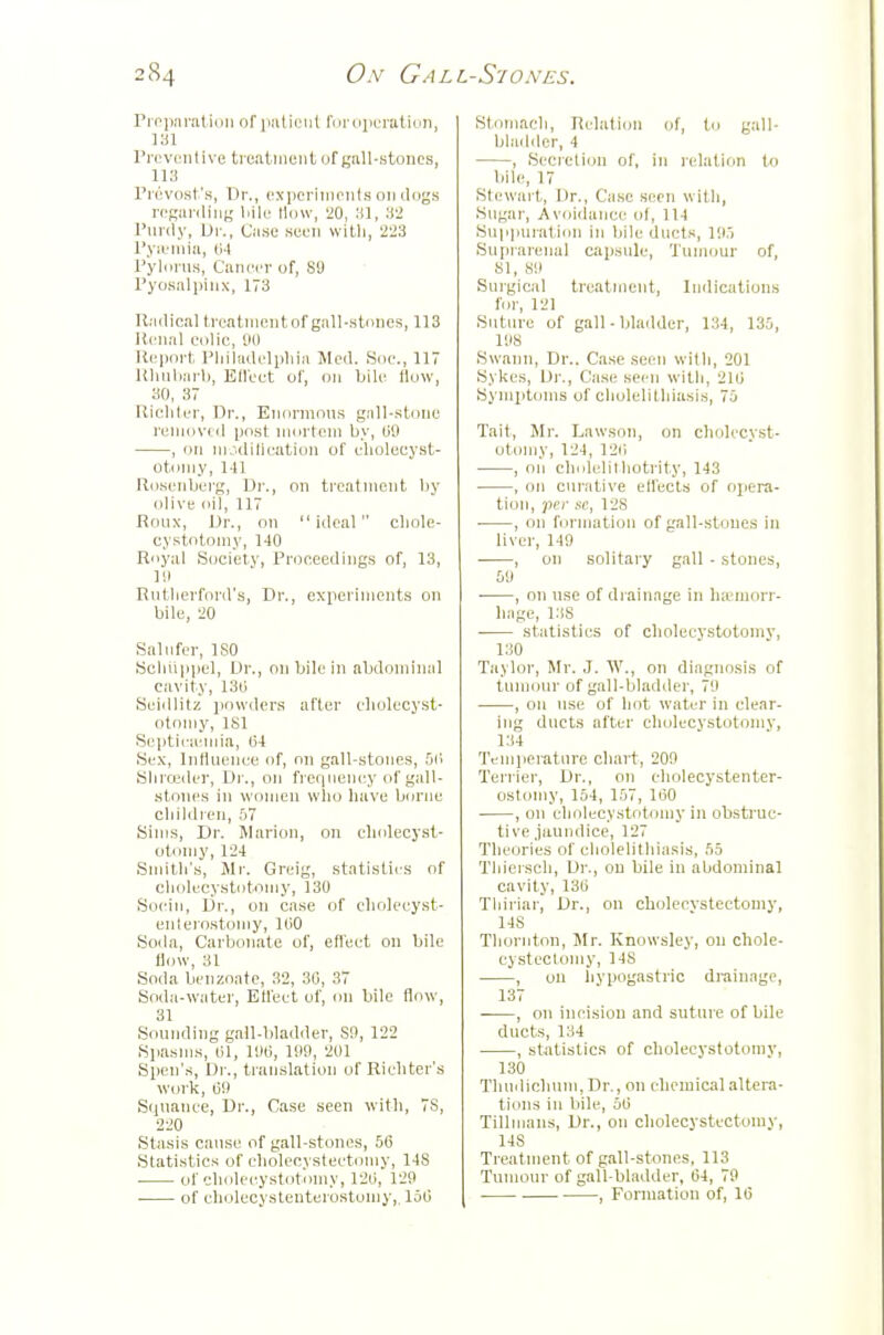 Proimralioii orimtiiMil I'liruiiL'iatidn, 131 Preventivc trcalineiitofgaU-stoncs, 113 Pi'evost's, Dr., experiments oiulugs regarding liile llciw, '20, :tl, 32 Purdy, Ur., Case seen wiUi, 223 Pya-niia, I14 Pyliirns, Cancer of, 89 Pyosalpinx, 173 Radical treatnientof gall-stones, 113 Renal colic, 00 Ri'pnrt, Pliiladelpliia Med. Soe., 117 Rhnliiu-l), Ellect of, on bile flow, 30, 37 Ricliter, Dr., Enormous gall-stone renM)v(d post mortem by, (iO , on m.idilieation of elioleeyst- otomy. Ml Ro.senberg, Dr., on treatment liy olive oil, 117 Roux, Dr., on ideal cliole- cystotomy, 140 Royal Society, Proceedings of, 13, 111 Rntlierfonl's, Dr., experiments on bile, 20 Salnfer, ISO Sclnippel, Dr., on bile in abdominal cavity, 13ij Seidlitz powders after eliolecyst- oton)y, ISl Septira-mia, (34 Sex, Inflnence of, on gall-stones, Si' Sliroider, Di., on freqnency of gall- stoiu's in women who have borne children, 57 Sims, Dr. Marion, on cholecyst- otoniy, 124 Smith's, Ml'. Greig, statistics f)f cholecystotnmy, 130 Socio, Dr., on case of choleeyst- enterostomy, 100 Soda, Carbonate of, efleet on bile flow, 31 Soda benzoate, 32, 30, 37 Soda-water, Etlcet of, on bile flow, 31 Sonnding gall-bladder, S9, 122 Spasms, 01, 11)0, litO, 201 Spen's, Dr., translation of Richter's woi'k, 00 Sqnanee, Dr., Case seen with, 7S, 220 Stasis canse of gall-stones, 50 Statistics of eholecvsteetomy, 148 of elndeeystot.nny, 120, 129 Stoniacli, Relation of, to gall- bladder, 4 , Secretion of, in relatif)n to bile, 17 Stewart, Dr., Case seen with, Sngar, Avoidance of, 114 Snpimration in bile ducts, 10.) Snpraienal capsule. Tumour of, 81, SO Surgical treatiiiont, Indications for, 121 Suture of gall-bladder, 134, 135, 108 Swann, Dr.. Ca.se seen with, 201 Sykes, Dr., Case seen witli, 210 Sympttjms of cholelithiasis, 75 Tail, Mr. Lawson, on cholecyst- otoniy, 124, 120 , on cholelilliotrit.y, 143 , on curative elfects of ojjera- tion, per sc, 128 , on formation of gall-stones in liver, 149 , on solitary gall - stones, 59 ■ , on nse of di-ainage in haemorr- hage, 138 statistics of cholecystotomy, 130 Taylor, Mr. J. W., on diagnosis of tumour of gall-bladder, 79 , on nse of hot water in clear- ing ducts after cholecystotomv, 134 Temiieratnre chart, 200 Terrier, Dr., on eholecystenter- ostoniy, 154, 157, 100 , on eholecystotiimy in obsti'uc- tive jaundice, 127 Theories of cholelithiasis, 55 Tliierscli, Dr., on bile in abdominal cavity, 130 Tliiriar, Dr., on eholecvsteetomy, 148 Tliornton, Mr. Knowsley, on chole- cystectomy, 148 , on hypogastric drainage, 137 • , on incision and suture of bile ducts, 134 , statistics of cholecystotomy, 130 Tluidichnm,Dr., on chemical altera- tions in bile, 50 Tillmans, Dr., on cholecystectomy, 148 Treatment of gall-stones, 113 Tumour of gall-bladder, 64, 79