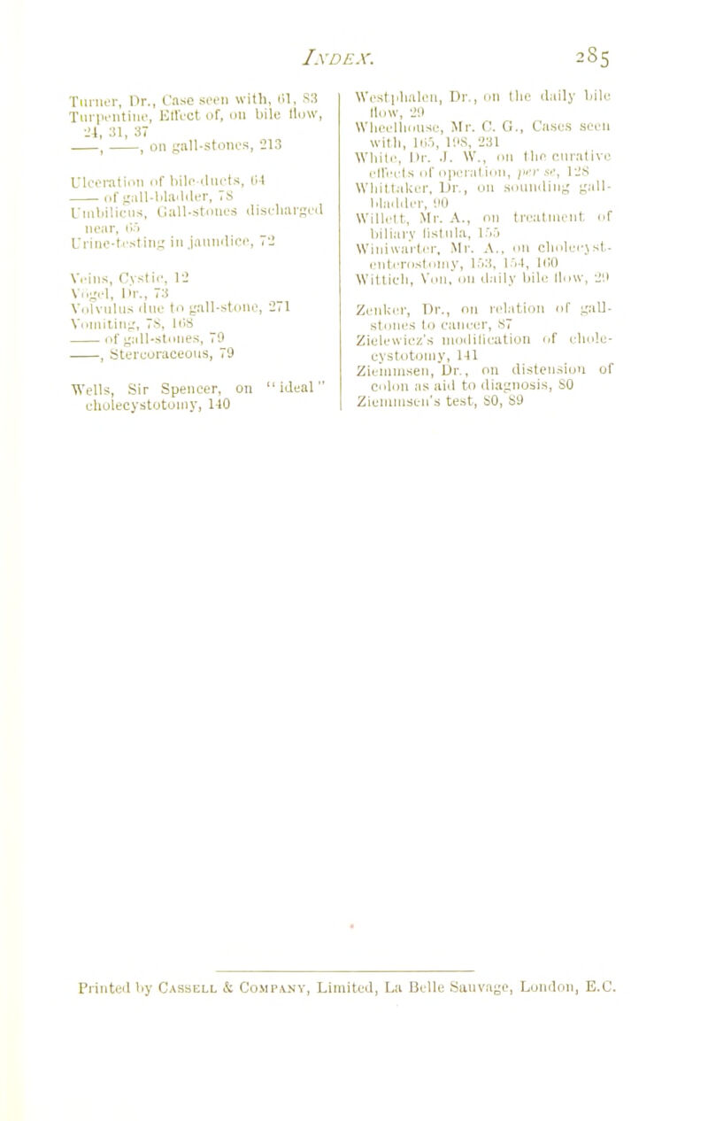 Tunitr, Dr., Case seen with, lil, S3 Turpeiitiiie, litlVot of, on l)ilc tluw, ■Ik, in, 37 , , on gall-stones, 213 Ulceration of hilo ilucts, Ul of },Mll-l,lailder, 7S Unibilieus, GiUl-stnnes (liseliarRed near, li-'i Urine-testin;,' in janmlice, T'J Veins, Cvstie, 12 V..-el, nr., 73 V.ilvuliis due to gall-stone, 271 Voiniiing, 7S, liiS of gall-stones, 79 , Stercoraceous, 79 Wells, Sir Spencer, on ideal cliolecystotoniy, UO Westplialen, Dr., on the daily l.ile How, 29 Wheelliouse, Mr. C. G., Ca.ses seen wit.ll, liW, 19.S, 231 While, llr. .1. W., on Ihee.nrative ell'eels ol'operation, (jcr .se, 12S Wliillakor, Dr., on sounding g:dl- hlad.ler, HO WiUelt, Mr. .K., on treatment of liiliary lislnla, I'lj Winiwarter, Mr. A., on clmlei-jst- enterostomy, 1.'.3, 1.0.1, lilO Wittieli, Von. on d.-iily Ijile How, 29 Zeidcer, Dr., on relation oT g;iU- stones to eaneer, S7 Ziulewiez's niodilieation of eliole- cystotomy, 141 Zieninisen, Dr, on distension of Colon as aid to diagnosis, SO Zienimsen's test, SO, S9 Printed by Cabsell & Company, Limited, La Belle Sanvage, London, B.C.