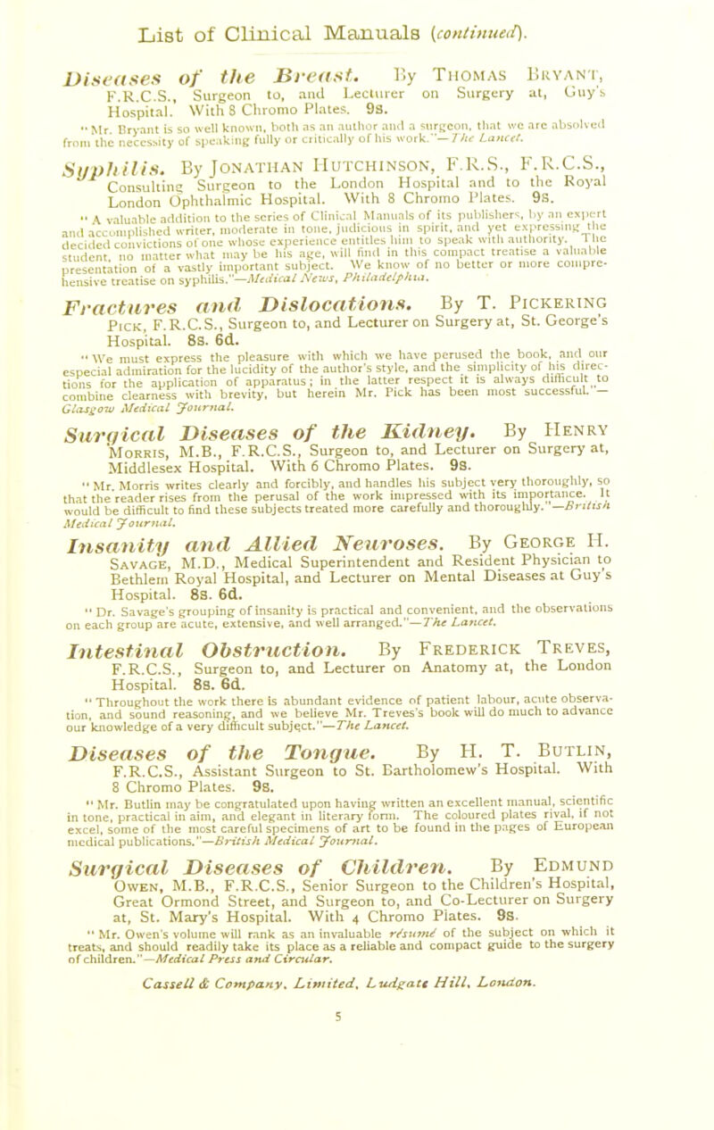 List of Clinical Manuals (contimieii). Diseases of the Breast. V,y Thomas liRVANi, F.R.C.S., Surgeon to, and Lecturer on Surgery at, Guy's Hospital. With 8 Cliromo Plates. 93. •• Mr Bryant is so well known, both as an author and a surgeon, lliat we arc absolvcjil from the necessity of spe.iking fully or critically of lus work.—7 A.- Lancet. Suiihilis. By Jonathan Hutchinson, F.R.S., F.R.C.S., Consultins Surgeon to the London Hospital and to the Royal London Ophtharmic Hospital. With 8 Chromo Plates. 9s. A v.lluable addition to the series of Clinical Manuals of its publisliers, by an expert ami acconiplished writer, moderate in tone, judicious in spirit, and yet expressuis; the decided convictions of one whose experience entitles linn to spe.lk with authority. The student no matter what may be his age, will find in tins compact treatise a valuable present.ation of a vastly important subject. We know of no better or more compre- hensive treatise on syphilis.—yl/tifiVa/Neu's, Philadelfhitt. Fractures and Dislocations. By T. Pickering Pick, F.R.C.S., Surgeon to, and Lecturer on Surgery at, St. George's Hospital. 8s. 6d. We must express the pleasure with which we have perused the book, and our especial admiration for the lucidity of the author's style, and the simplicity of his direc- tions for the application of apparatus; in the latter respect it is always diflicult to combine clearness with brevity, but herein Mr. Pick has been most successful. - GlaSi;ow Medical yaurnal, Sarqical Diseases of the Kidney. By Henry Morris, M.B., F.R.C.S., Surgeon to, and Lecturer on Surgery at, Middlesex HospitaL With 6 Chromo Plates. 9S. Mr Morris writes clearly and forcibly, and handles his subject very thoroughly, so that the reader rises from the perusal of the work impressed with its miportence. It would be difficult to find these subjects treated more carefully and thorouslily. —brilisn Medical yournal. Insanity and Allied Neuroses. By George H. Savage, M.D., Medical Superintendent and Resident Physician to Bethleiu Royal Hospital, and Lecturer on Mental Diseases at Guy s Hospital. 83. 6d. Dr. Savage's grouping of insanity is practical and convenient, and the observations on each group are acute, extensive, and well arranged.—The Lancet. Intestinal Obstruction. By Frederick Treves, F.R.C.S., Surgeon to, and Lecturer on Anatomy at, the Loudon Hospital. 8s. 6d. Througliout tlie work there is abundant evidence of patient labour, acute observa- tion, and sound reasoninj^, and we believe Mr. Treves's book will do much to advance our knowledge of a very difficult subject.—The Lancet. Diseases of the Tongue. By H. T. Butlin, F.R.C.S., Assistant Surgeon to St. Bartholomew's Hospital. With 8 Chromo Plates. 9s. Mr. Butlin may be congratulated upon having written an excellent umnuat, scientific in lone, practical in aim, and elegant in literary fonn. The coloured plates rival, if not excel, some of tlie most careful specimens of art to be found in Uie pnges of European medical publications.—British Medical yoxtjnial. Surgical Diseases of Children. By Edmund Owen, M.B., F.R.C.S., Senior Surgeon to the Children's Hospital, Great Ormond Street, and Surgeon to, and Co-Lecturer on Surgery at, St. Mary's Hospital. With 4 Chromo Plates. 9s. Mr. Owen's volume will rank as an invaluable nfsxntU of the subject on which it treats, and should readily take its place as a reliable and compact guide to the surgery of children.—//frfiVa/ Press and Circular, CasseU& Company^ Limited, Lutigatt Hill, Lctuion.