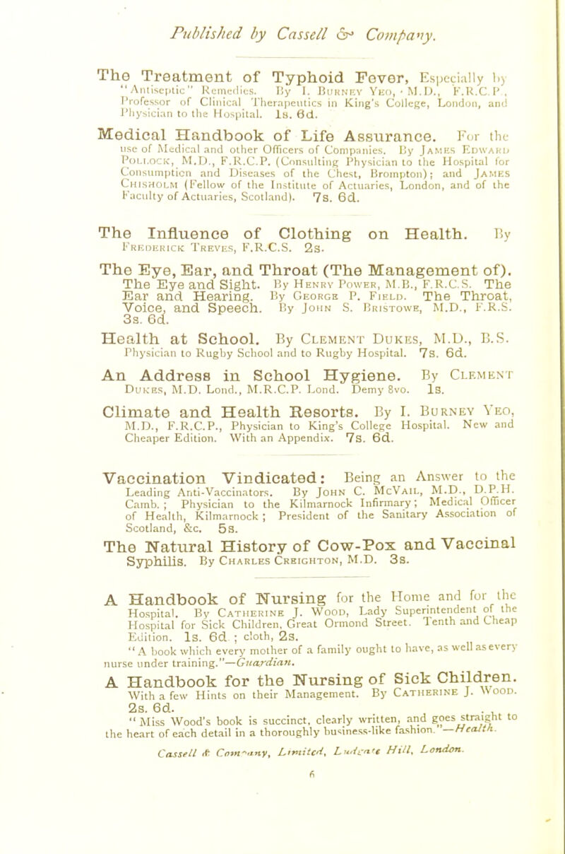 The Treatment of Typhoid Fever, Especially by  Antiscjiiic Rcmcilics. liy I. Buhnev Vko,-M.D., K.K.C.l'. Professor of Clinical Therapeutics in King's College, London, anil I'hysician to the Hospital. Is. 6d. Medical Handbook of Life Assurance. For tlie use of Medical and other Officers of Compajiies. Dy James Edwaku Pollock, M.D., F.R.C.P. (Consulting Physician to the Hospital for Consumption and Diseases of the Chest, Brompton); and James Chlsholm {Fellow of the Institute of Actuaries, London, and of the Faculty of Actuaries, Scotland). 7s. 6d. The Influence of Clothing on Health. T.v Fredekick Treves, F.R.C.S. 2s. The Eye, Ear, and Throat (The Management of). The Eye atid Sight. By Hekrv Power, m e., F.R.C.S. The Ear and Hearing. By George P. Fjeld. The Throat, Voice, and Speech. By John S. Bristowe, M.D., F.R.S. 3s. 6d. Health at School. By Clement Dukes, M.D., B.S. Physician to Rugby School and to Rugby Hospital. 7s. 6d. An Address in School Hygiene. By Clement DuK-ES, M.D. Loud., M.R.C.P. Lond. Demy 8vo. Is. Climate and Health Resorts. By I. Burney Veo, M.D., F.R.C.P., Physician to King's College Hospital. New and Cheaper Edition. With an Appendix. 7s. 6d. Vaccination Vindicated: Being an Answer lo the Leading Anti-Vaccinators. By John C. Mc'Vail, M.D., D.P.H. Camb. ; Physician to the Kilmarnock Infirmary; Medical Officer of Health, Kilmarnock ; President of the Sanitary Association of Scotland, &c. 53. The Natural History of Co-w-Pox and Vaccinal Syphihs. By Charles Crbighton, M.D. 3s. A Handbook of Nursing for the Home and for the Ho.spital. By Catherine J. 'Wood, Lady Superintendent of the Hospital for Sick Children, Great Ormond Street. Tenth and Cheap Edition. Is. 6d ; cloth, 2s. A book wliich every mother of a family ought lo have, as well as every nurse under training.—Guardian, A Handbook for the Nursing of Sick Children. With a few Hints on their Management. By Catherine J. \Soov. 2s. 6d.  Miss Wood's book is succinct, clearly written, and goes straight to the heart of each detail in a thoroughly bu-^iness-Iike fashion. —Health.. Cassell * Com-.i-ny, Lifiitcd, Li.dct'c Hill, Londm.