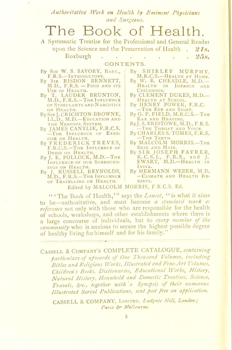 Authoritative Work on Health by Eminent Physicians and Surgeons. The Book of Health. A Systeinritic Treatise for the Professional and General Reader upon the Science and the Preservation of Health . Roxburgh ....... 'ZBs, CONTENTS. By Sir W. S. SAVORY, Bart., F.R.S.—Introductory. By Sir RISDON BENNETT, M.D., F.R.S. —Food and its Use in Hf.alth. By T. LAUDER BRUNTON, M.D., F.R.S.—The Influence OF Stimulants and Narcotics ON Health. BySiRj.CRlCHTON-BROWNE, LL.D., M.D.—Education and THE Nervous System. By JAMES CANTLIE, F.R.C.S. —The Influence of Exer- cise ON Health. By FREDERICK TREVES, F.R.C.S.—The Influence of Dress on Health. By J. E. POLLOCK, M.D.—The Influence OF our Surround- ings ON Health. By J. RUSSELL REYNOLDS, M.D., F.R.S.—The Influence OK Travelling on Health. Edited by MALCOLM By SHIRLEY MURPHY. M.R.C.S.— Health at Home. By W. B. CHEADLE, M.D.- Health in Infancy and Childhood. By CLEMENT DUKES, M.D.- Hkalth at School. By HENRY POWER, F.R.C. —The Eye and Sight. By G. P. FIELD, M.R.C.S.-The Ear and Hearing. ByJ. S. BRISTOWE, .M.D., F.R.S. —The Throat and Voice. By CHARLES S. TOMES, F.R.S. —The Teeth. By MALCOLM MORRIS.—The Skin and Hair. By SIR JOSEPH FAYRER, K.C.S.I., F.R.S., and J. EWART, M.D.—Health in India. By HERMANN WEBER, M.D. — Climate and Health Re- sorts. MORRIS, F.R.C.S. Ed.  ' The Book of Health,'  says the Lancet,  is what it aims to be—authoritative, and must become a standard mark oi reference not only with those who are responsible for the health of schools, workshops, and other establishments where there is a large concourse of individuals, but to every member of the comnninity who is anxious to secure the highest possible degree of healthy living forhimself and for his family. Cassell & CoMP.^NY's COMPLETE CAT.\LOGUE, containing ■particulars of upwards of One Thousand Volumes, including Bibles and Religious Works, Illustrated and Fine-Art ]'olumcs. Children's Books, Dictionaries, Educational Works, Histoij, Natural History, Household and Domestic Treatises, Science, Travels, SfC, together tuith '<? Synopsis of their numerous niustrated Serial Publications, sent post free on application. CASSELL & COMPANY, Limited. Liidgaic Hill, London; Pans <5t^ Mcyojurnc.