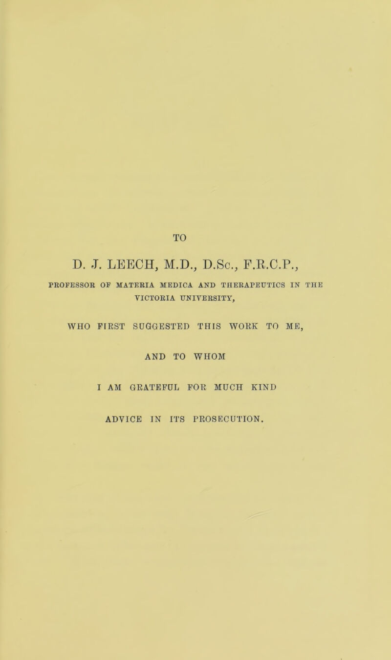 TO D. J. LEECH, M.D., D.Sc., F.R.C.P., PROFESSOR OF MATERIA MEDICA AND THERAPEUTICS IN THE VICTORIA UNIVERSITY, WHO FIRST SUGGESTED THIS WORK TO ME, AND TO WHOM I AM GRATEFUL FOR MUCH KIND ADVICE IN ITS PROSECUTION.