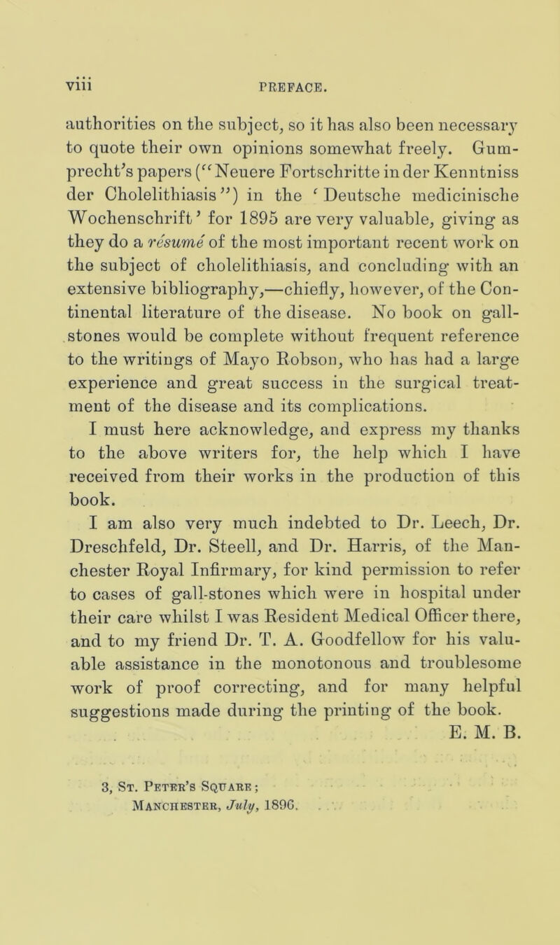 authorities on the subject, so it has also been necessaiy to quote their own opinions somewhat freely. Gum- precht’s papers Neuere Fortschritte in der Kenntniss der Cholelithiasis”) in the ^Deutsche inedicinische Wochenschrift ’ for 1895 are very valuable, giving as they do a resume of the most important recent work on the subject of cholelithiasis, and concluding with an extensive bibliography,—chiefly, hoAvever, of the Con- tinental literature of the disease. No book on gall- stones would be complete without frequent reference to the writings of Mayo Robson, who has had a large experience and great success in the surgical treat- ment of the disease and its complications. I must here acknowledge, and express my thanks to the above writers for, the help which I have received fi’om their works in the production of this book. I am also very much indebted to Dr. Leech, Dr. Dreschfeld, Dr. Steell, and Dr. Harris, of the Man- chester Royal Infirmary, for kind permission to refer to cases of gall-stones which were in hospital under their care whilst I was Resident Medical Officer there, and to my friend Dr. T. A. Goodfellow for his valu- able assistance in the monotonous and troublesome work of proof correcting, and for many helpful suggestions made during the printing of the book. E. M. B. 3, St. Peter’s Square ; Manchester, Jul^, 1890.